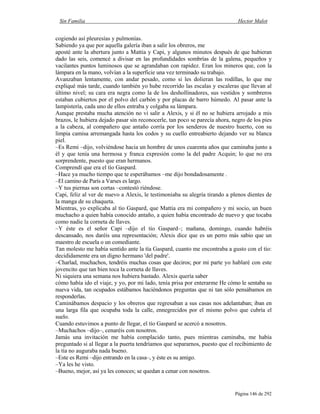 Sin Familia Hector Malot
Página 146 de 292
cogiendo así pleuresías y pulmonías.
Sabiendo ya que por aquella galería iban a salir los obreros, me
aposté ante la abertura junto a Mattia y Capi, y algunos minutos después de que hubieran
dado las seis, comencé a divisar en las profundidades sombrías de la galena, pequeños y
vacilantes puntos luminosos que se agrandaban con rapidez. Eran los mineros que, con la
lámpara en la mano, volvían a la superficie una vez terminado su trabajo.
Avanzaban lentamente, con andar pesado, como si les dolieran las rodillas, lo que me
expliqué más tarde, cuando también yo hube recorrido las escalas y escaleras que llevan al
último nivel; su cara era negra como la de los deshollinadores, sus vestidos y sombreros
estaban cubiertos por el polvo del carbón y por placas de barro húmedo. Al pasar ante la
lampistería, cada uno de ellos entraba y colgaba su lámpara.
Aunque prestaba mucha atención no vi salir a Alexis, y si él no se hubiera arrojado a mis
brazos, le hubiera dejado pasar sin reconocerle, tan poco se parecía ahora, negro de los pies
a la cabeza, al compañero que antaño corría por los senderos de nuestro huerto, con su
limpia camisa arremangada hasta los codos y su cuello entreabierto dejando ver su blanca
piel.
–Es Remi –dijo, volviéndose hacia un hombre de unos cuarenta años que caminaba junto a
él y que tenía una hermosa y franca expresión como la del padre Acquin; lo que no era
sorprendente, puesto que eran hermanos.
Comprendí que era el tío Gaspard.
–Hace ya mucho tiempo que te esperábamos –me dijo bondadosamente .
–El camino de París a Varses es largo.
–Y tus piernas son cortas –contestó riéndose.
Capi, feliz al ver de nuevo a Alexis, le testimoniaba su alegría tirando a plenos dientes de
la manga de su chaqueta.
Mientras, yo explicaba al tío Gaspard, que Mattia era mi compañero y mi socio, un buen
muchacho a quien había conocido antaño, a quien había encontrado de nuevo y que tocaba
como nadie la corneta de llaves.
–Y éste es el señor Capi –dijo el tío Gaspard–; mañana, domingo, cuando habréis
descansado, nos daréis una representación; Alexis dice que es un perro más sabio que un
maestro de escuela o un comediante.
Tan molesto me había sentido ante la tía Gaspard, cuanto me encontraba a gusto con el tío:
decididamente era un digno hermano 'del padre'.
–Charlad, muchachos, tendréis muchas cosas que deciros; por mi parte yo hablaré con este
jovencito que tan bien toca la corneta de llaves.
Ni siquiera una semana nos hubiera bastado. Alexis quería saber
cómo había ido el viaje, y yo, por mi lado, tenía prisa por enterarme He cómo le sentaba su
nueva vida, tan ocupados estábamos haciéndonos preguntas que ni tan sólo pensábamos en
responderlas.
Caminábamos despacio y los obreros que regresaban a sus casas nos adelantaban; iban en
una larga fila que ocupaba toda la calle, ennegrecidos por el mismo polvo que cubría el
suelo.
Cuando estuvimos a punto de llegar, el tío Gaspard se acercó a nosotros.
–Muchachos –dijo–, cenaréis con nosotros.
Jamás una invitación me había complacido tanto, pues mientras caminaba, me había
preguntado si al llegar a la puerta tendríamos que separarnos, puesto que el recibimiento de
la tía no auguraba nada bueno.
–Este es Remi –dijo entrando en la casa–, y éste es su amigo.
–Ya les he visto.
–Bueno, mejor, así ya les conoces; se quedan a cenar con nosotros.
 