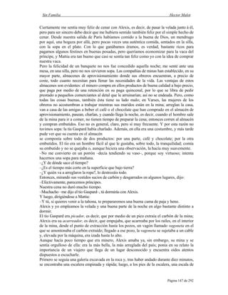Sin Familia Hector Malot
Página 147 de 292
Ciertamente me sentía muy feliz de cenar con Alexis, es decir, de pasar la velada junto á él,
pero para ser sincero debo decir que me hubiera sentido también feliz por el simple hecho de
cenar. Desde nuestra salida de París habíamos comido a la buena de Dios, un mendrugo
por aquí, una hogaza por allá, pero pocas veces una auténtica comida, sentados en la silla,
con la sopa en el plato. Con lo que ganábamos éramos, es verdad, bastante ricos para
pagarnos algunos festines en buenas posadas, pero queríamos economizar para la vaca del
príncipe, y Mattia era tan bueno que casi se sentía tan feliz como yo con la idea de comprar
nuestra vaca.
Pero la felicidad de un banquete no nos fue concedido aquella noche; me senté ante una
mesa, en una silla, pero no nos sirvieron sopa. Las compañías de minas han establecido, en su
mayor parte, almacenes de aprovisionamiento donde sus obreros encuentran, a precio de
coste, todo cuanto necesitan para llenar las necesidades de la vida. Las ventajas de estos
almacenes son evidentes: el minero compra en ellos productos de buena calidad a bajo precio,
que paga por medio de una retención en su paga quincenal, por lo que se libra de pedir
prestado a pequeños comerciantes al detal que le arruinarían; así no se endeuda. Pero, como
todas las cosas buenas, también ésta tiene su lado malo; en Varses, las mujeres de los
obreros no acostumbran a trabajar mientras sus maridos están en la mina; arreglan la casa,
van a casa de las amigas a beber el café o el chocolate que han comprado en el almacén de
aprovisionamiento, pasean, charlan, y cuando llega la noche, es decir, cuando el hombre sale
de la mina para ir a comer, no tienen tiempo de preparar la cena; entonces corren al almacén
y compran embutidos. Eso no es general, claro, pero sí muy frecuente. Y por esta razón no
tuvimos sopa: la tía Gaspard había charlado. Además, en ella era una costumbre, y más tarde
pude ver que su cuenta en el almacén
se componía sobre todo de dos productos: por una parte, café y chocolate; por la otra
embutidos. El tío era un hombre fácil al que le gustaba, sobre todo, la tranquilidad; comía
su embutido y no se quejaba o, aunque hiciera una observación, la hacía muy suavemente.
–No me convierto en un porrón –decía tendiendo su vaso–, porque soy virtuoso; intenta
hacernos una sopa para mañana.
–¿Y de dónde saco el tiempo?
–¿Es el tiempo más corto en la superficie que bajo tierra?
–¿Y quién va a arreglaros la ropa?, lo destrozáis todo.
Entonces, mirando sus vestidos sucios de carbón y desgarrados en algunos lugares, dijo:
–Efectivamente, parecemos príncipes.
Nuestra cena no duró mucho tiempo.
–Muchacho –me dijo el tío Gaspard–, tú dormirás con Alexis.
Y luego, dirigiéndose a Mattia:
–Y tú, si quieres venir a la tahona, te prepararemos una buena cama de paja y heno.
Alexis y yo empleamos la velada y una buena parte de la noche en algo bastante distinto a
dormir.
El tío Gaspard era picador, es decir, que por medio de un pico extraía el carbón de la mina;
Alexis era su acarreador, es decir, que empujaba, que acarreaba por los raíles, en el interior
de la mina, desde el punto de extracción hasta los pozos, un vagón llamado vagoneta en el
que se amontonaba el carbón extraído; llegado a ese pozo, la vagoneta se sujetaba a un cable
y, elevada por la máquina, era izada hasta lo alto.
Aunque hacía poco tiempo que era minero, Alexis amaba ya, sin embargo, su mina y se
sentía orgulloso de ella: era la más bella, la más arreglada del país; ponía en su relato la
importancia de un viajero que llega de un lugar desconocido y encuentra oídos atentos
dispuestos a escucharle.
Primero se seguía una galería excavada en la roca y, tras haber andado durante diez minutos,
se encontraba una escalera empinada y rápida; luego, a los pies de la escalera, una escala de
 