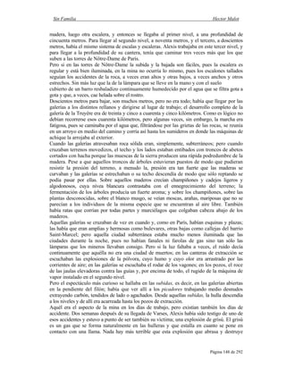 Sin Familia Hector Malot
Página 148 de 292
madera, luego otra escalera, y entonces se llegaba al primer nivel, a una profundidad de
cincuenta metros. Para llegar al segundo nivel, a noventa metros, y el tercero, a doscientos
metros, había el mismo sistema de escalas y escaleras. Alexis trabajaba en este tercer nivel, y
para llegar a la profundidad de su cantera, tenía que caminar tres veces más que los que
suben a las torres de Nôtre-Dame de París.
Pero si en las torres de Nôtre-Dame la subida y la bajada son fáciles, pues la escalera es
regular y está bien iluminada, en la mina no ocurría lo mismo, pues los escalones tallados
seguían los accidentes de la roca, a veces eran altos y otras bajos, a veces anchos y otros
estrechos. Sin más luz que la de la lámpara que se lleve en la mano y con el suelo
cubierto de un barro resbaladizo continuamente humedecido por el agua que se filtra gota a
gota y que, a veces, cae helada sobre el rostro.
Doscientos metros para bajar, son muchos metros, pero no era todo; había que llegar por las
galerías a los distintos rellanos y dirigirse al lugar de trabajo; el desarrollo completo de la
galería de la Truyère era de treinta y cinco a cuarenta y cinco kilómetros. Como es lógico no
debían recorrerse esos cuarenta kilómetros, pero algunas veces, sin embargo, la marcha era
fatigosa, pues se caminaba por el agua que, filtrándose por las grietas de las rocas, se reunía
en un arroyo en medio del camino y corría así hasta los sumideros en donde las máquinas de
achique la arrojaba al exterior.
Cuando las galerías atravesaban roca sólida eran, simplemente, subterráneos; pero cuando
cruzaban terrenos movedizos, el techo y los lados estaban entibados con troncos de abetos
cortados con hacha porque las muescas de la sierra producen una rápida podredumbre de la
madera. Pese a que aquellos troncos de árboles estuvieran puestos de modo que pudieran
resistir la presión del terreno, a menudo la, presión era tan fuerte que las maderas se
curvaban y las galerías se estrechaban o su techo descendía de modo que sólo reptando se
podía pasar por ellas. Sobre aquellos maderos crecían champiñones y cadejos ligeros y
algodonosos, cuya nívea blancura contrastaba con el ennegrecimiento del terreno; la
fermentación de los árboles producía un fuerte aroma; y sobre los champiñones, sobre las
plantas desconocidas, sobre el blanco musgo, se veían moscas, arañas, mariposas que no se
parecían a los individuos de la misma especie que se encuentran al aire libre. También
había ratas que corrían por todas partes y murciélagos que colgaban cabeza abajo de los
maderos.
Aquellas galerías se cruzaban de vez en cuando y, como en París, habían esquinas y plazas;
las había que eran amplias y hermosas como bulevares, otras bajas como callejas del barrio
Saint-Marcel; pero aquella ciudad subterránea estaba mucho menos iluminada que las
ciudades durante la noche, pues no habían fanales ni farolas de gas sino tan sólo las
lámparas que los mineros llevaban consigo. Pero si la luz faltaba a veces, el ruido decía
continuamente que aquélla no era una ciudad de muertos; en las canteras de extracción se
escuchaban las explosiones de la pólvora, cuyo humo y cuyo olor era arrastrado por las
corrientes de aire; en las galerías se escuchaba el rodar de los vagones; en los pozos, el roce
de las jaulas elevadoras contra las guías y, por encima de todo, el rugido de la máquina de
vapor instalado en el segundo nivel.
Pero el espectáculo más curioso se hallaba en las subidas, es decir, en las galerías abiertas
en la pendiente del filón; había que ver allí a los picadores trabajando medio desnudos
extrayendo carbón, tendidos de lado o agachados. Desde aquellas subidas, la hulla descendía
a los niveles y de allí era acarreada hasta los pozos de extracción.
Aquél era el aspecto de la mina en los días de trabajo, pero existían también los días de
accidente. Dos semanas después de su llegada de Varses, Alexis había sido testigo de uno de
esos accidentes y estuvo a punto de ser también su víctima; una explosión de grisú. El grisú
es un gas que se forma naturalmente en las hulleras y que estalla en cuanto se pone en
contacto con una llama. Nada hay más terrible que esta explosión que abrasa y destruye
 