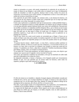 Sin Familia Hector Malot
Página 149 de 292
cuanto se encuentra a su paso; sólo puede comparársele la explosión de un polvorín; en
cuanto la llama de una lámpara o una cerilla entra en contacto con el gas, la inflamación
estalla de inmediato en todas las galerías, destruye toda la mina, incluso los pozos de
extracción o de aireación cuyos techos arranca; la temperatura se eleva a veces tanto que el
carbón de la mina se transforma en coque.
Una explosión de grisú había matado, seis semanas antes, a una decena de mineros; y la
viuda de uno de esos mineros se había vuelto loca; comprendí que era la mujer que había
encontrado, con su hijo, buscando 'un camino fresco'.
Contra estas explosiones se empleaban todo tipo de precauciones: estaba prohibido fumar y,
a menudo, los ingenieros al hacer su ronda ordenaban a los obreros que les echaran el aliento
a la cara para descubrir quiénes hubiesen hecho caso omiso de la prohibición. Para prevenir
tan terribles accidentes se empleaban también lámparas Davy, que se llaman así por el gran
sabio inglés que las ha inventado: las lámparas están rodeadas de una tela metálica, de malla
muy fina para que no deje pasar la llama, de modo que si la lámpara es llevada a una
atmósfera explosiva, el gas arde en el interior de la lámpara, pero la explosión no se
propaga por el exterior.
Todo lo que Alexis me contó excitó mucho mi curiosidad que, al llegar a Varses era ya
grande, de bajar a una mina, pero cuando a la mañana siguiente se lo dije al tío Gaspard, me
contestó que aquello era imposible porque en la mina sólo pueden entrar los que trabajan
en ella.
–Si quieres hacerte minero –añadió riendo–, es muy fácil, y entonces podrás satisfacer tu
curiosidad. Además, el oficio no es peor que otro cualquiera, y si te da miedo la lluvia y los
truenos, es el que, más te conviene; en cualquier caso siempre es mejor que cantar por los
caminos. Te quedarías con Alexis. ¿Qué dices, muchacho? También encontraremos trabajo
para Mattia, aunque, claro, no tocando la corneta de llaves.
Yo no había ido a Varses para quedarme, me había impuesto otra, tarea, otro objetivo que
empujar una vagoneta por el segundo o tercer nivel de la Truyère.
Tuve, pues, que renunciar a satisfacer mi curiosidad y creía que me marcharía sin saber nada
más que lo aprendido en los relatos de Alexis
las respuestas arrancadas, a trancas y barrancas, al tío Gaspard cuando por circunstancias
debidas al azar, tuve que aprender por mí mismo todos los horrores, sentir todos los
espantos y peligros a que están expuestos los mineros.
3. ACARREADOR
El oficio de minero no es insalubre y, dejando al margen algunas enfermedades causadas por
la falta de aire y de luz, que a la larga empobrece la sangre, el minero es tan sano como el
campesino que vive en una región sana; tiene, además, la ventaja de hallarse al abrigo de las
intemperies de las estaciones, de la lluvia, del frío o el excesivo calor.
Para ellos, el gran peligro reside en los desprendimientos, las explosiones y las inundaciones;
y también en los accidentes debidos a su trabajo, a su imprudencia o a su torpeza.
La víspera del día fijado para mi partida, Alexis regresó con la mano contusionada por un
gran bloque de carbón que, por torpeza, se la había atrapado; tenía un dedo aplastado a
medias y toda la mano dolorida.
 