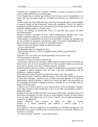 Sin Familia Hector Malot
Página 150 de 292
El médico de la compañía vino a visitarle y vendarle: su estado no era grave, la mano se
curaría, el dedo también; pero necesitaba reposo.
El tío Gaspard tenía un carácter que tomaba la vida tal como venía, sin pesadumbre y sin
cólera, sólo una cosa podía sacarle de su habitual bonachonería; un impedimento en su
trabajo.
Cuando escuchó que Alexis debía descansar varios días, lanzó grandes gritos: ¿quién empujará
su vagoneta durante los días de descanso? Nadie podía reemplazar a Alexis; si se tratara de
reemplazarlo definitivamente la cosa sería distinta, pero sólo por algunos días era, entonces,
imposible: faltaban hombres o, al menos, niños.
Se puso, sin embargo, en marcha para buscar un acarreador, pero regresó sin haber
encontrado ninguno.
Entonces comenzó a lamentarse de nuevo: estaba verdaderamente desolado, pues se veía
también condenado al descanso, y sin duda su bolsa no le permitía descansar.
Viendo aquello y comprendiendo las razones de su desolación, sintiendo, por otra parte, que
era casi un deber, en semejantes circunstancias, pagar a mi modo la hospitalidad que nos
habían ofrecido, le pregunté si el oficio de acarreador era difícil.
–Nada más fácil; sólo hay que empujar un vagón por los raíles.
–¿Y es un vagón pesado?
–No demasiado, Alexis lo empujaba muy bien.
–¡Precisamente! Entonces, si Alexis lo empujaba ahora, también yo podría hacerlo.
–¿Tú, hijo mío?
Comenzó a reír a carcajadas, pero pronto poniéndose serio de nuevo, dijo:
–Claro que podrías si quisieras.
–Lo quiero si es que esto puede servirle de algo.
–Eres un buen muchacho; ya está dicho, mañana bajarás conmigo la mina; ciertamente me
harás un favor; pero tal vez te sea también útil si el oficio te gustara siempre sería mejor que
correr por los caminos; en la mina no tendrías que temer a los lobos.
¿Qué haría Mattia mientras yo estaba en la mina? No podía dejarle a cargo del tío Gaspard.
Le pregunté si querría marcharse solo, con Capi, a dar unas representaciones por los
alrededores, y aceptó en seguida.
–Me sentiré muy contento de ganar solo algún dinero para la vaca –dijo, riendo.
Desde hacía tres meses, desde que estábamos juntos y vivía al aire libre, Mattia no parecía ya
el pobre niño enclenque y pesaroso al que yo había encontrado apoyado en la iglesia de
Saint-Medard, muerto de hambre, y menos aún al aborto que había visto por primera vez
en la buhardilla de Garofoli, cuidando la marmita y tomando, de vez en cuando, entre las
manos su dolorida cabeza.
A Mattia ya no le dolía la cabeza; ya no se sentía pesaroso, ni era ya enclenque; el granero
de la calle Lourcine le había entristecido, el sol y el aire libre, devolviéndole la salud, le
habían dado alegría.
Durante nuestro viaje se había sentido de buen humor y había reído, tomándolo todo por el
lado bueno, divirtiéndose con todo, feliz por la menor bagatela, mirando de buena manera
lo que era malo. ¿Qué habría sido, sin él, de mí? ¡Cuántas veces me hubiera aniquilado el
cansancio y la melancolía!
Aquella diferencia entre nosotros se debía, sin duda, a nuestro
carácter y a nuestra naturaleza, pero también a nuestro origen y a
nuestra raza.
El era italiano y tenía una indiferencia, una amabilidad, una facilidad para plegarse a las
dificultades sin enojarse o rebelarse que no posee la gente de mi país, más dispuesta a la
resistencia y a la lucha.
–¿Y cuál es este país? –me diréis–. ¿Acaso tienes un país?
 