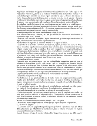 Sin Familia Hector Malot
Página 151 de 292
Responderé más tarde a ello; por el momento quiero decir tan sólo que Mattia y yo no nos
parecíamos demasiado, gracias a lo cual nos llevábamos muy bien; incluso cuando yo le
hacía trabajar para aprender sus notas y para aprender a leer. La lección de música, es
cierto, funcionaba siempre fácilmente, pero no ocurría lo mismo con la lectura, y hubieran
podido surgir dificultades entre nosotros, pues yo no tenía ni la paciencia ni la indulgencia
de quienes están acostumbrados a la enseñanza. Sin embargo, jamás tuvimos dificulta–
des, e incluso cuando fui injusto, lo que ocurrió más de una vez, Mattia no se enfadó nunca.
Se decidió, pues, que mientras a la mañana siguiente yo descendería a la mina, Mattia iría a
dar algunas representaciones musicales y dramáticas, para aumentar nuestra fortuna; y Capi,
a quien explicamos aquel acuerdo, pareció comprenderlo.
A la mañana siguiente, me dieron los vestidos de trabajo de Alexis.
Tras haber recomendado a Mattia y a Capi, por última vez, que fueran prudentes en su
expedición, seguí al tío Gaspard.
–Atención –dijo dándome la lámpara–, pégate a mis talones, y cuando bajes las escaleras, no
dejes jamás un escalón sin estar antes seguro en el otro.
Nos hundimos en la galería; él caminaba delante, yo le seguía los pasos.
–Si resbalas en las escaleras –continuó–, no te dejes ir, sujétate, el fondo está lejos y es duro.
Yo no necesitaba aquellas recomendaciones para turbarme, pues no se abandona la luz del
sol para penetrar en la noche, la superficie de la tierra para penetrar en sus profundidades, sin
cierta emoción. Instintivamente miré hacia atrás, pero habíamos penetrado ya bastante en la
galería y el día, al extremo de aquel largo tubo negro, no era más que un globo blanco como
la luna en un cielo oscuro y sin estrellas. Me avergoncé de aquel movimiento maquinal que
sólo duró un instante, y rápidamente seguí de nuevo sus pasos.
–La escalera –dijo muy pronto.
Estábamos ante un agujero negro, y en sus profundidades insondables para mis ojos, vi
balancearse algunas luces, grandes en la entrada, cada vez más pequeñas, hasta no ser más
que puntos, a medida que iban alejándose. Eran las lámparas de los mineros que habían
entrado antes que nosotros: el rumor de su conversación, como un sordo murmullo, llegaba a
nosotros arrastrado por un aire tibio que nos daba en el rostro; aquel aire tenía un olor que
yo respiraba por primera vez, era algo semejante a una mezcla de éter y carburante.
Después de la escalera, escalas, después de las escalas de nuevo escaleras.
–Ya estamos en el primer nivel –dijo.
Nos hallábamos en una galería con bóveda de medio punto, con las paredes rectas; aquellas
paredes eran de ladrillo. La bóveda era algo más alta que un hombre; sin embargo, en
algunos momentos era necesario inclinarse para pasar, porque la bóveda había descendido o
el suelo se había levantado.
–Es la presión del terreno –me dijo–. Como la montaña ha sido agujereada por todas partes y
hay vacíos, la tierra desciende y cuando pesa demasiado, aplasta las galerías.
En el suelo había raíles de ferrocarril y a un lado corría un pequeño arroyo.
–Este arroyo se reúne con otros que, como él, reciben el agua de las filtraciones; todos van
a dar a un sumidero; cada día la máquina arroja el Divonne mil o mil doscientos metros de
agua. Si se detuviera, la mina no tardaría en inundarse. Además, en este momento, estamos
justamente bajo el Divonne.
Y como hice un movimiento involuntario, rompió a reír a carcajadas.
–A cincuenta metros de profundidad, no hay peligro alguno de que te caiga encima.
–¿Y si hace un agujero?
–¡Ah, bueno, claro, un agujero! Las galerías pasan y vuelven a pasar diez veces por debajo
del río; hay minas que deben temer las inundaciones, pero no esta; ya es bastante con el grisú,
los desprendimientos y los barrenos.
Cuando llegamos al lugar de nuestro trabajo, el tío Gaspard me enseñó lo que debía hacer, y
 