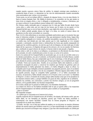 Sin Familia Hector Malot
Página 152 de 292
cuando nuestra vagoneta estuvo llena de carbón, la empujó conmigo para enseñarme a
conducirla hasta el pozo y a detenerme en las vías de estacionamiento cuando encontraba
otros acarreadores que venían a mi encuentro.
Tenía razón, no era un trabajo difícil, y después de algunas horas, si no era muy diestro, lo
hacía al menos bastante bien. Me faltaba la destreza y la costumbre sin las que jamás se
tiene éxito en ningún oficio, y me vi obligado a reemplazarlas, a trancas y barrancas, por
un mayor esfuerzo, lo que producía menos trabajo útil y más fatiga.
Por fortuna estaba entrenado para el cansancio por la vida que había llevado desde hacía
varios años y, sobre todo, por mi viaje de tres meses; por lo tanto, no me quejé y el tío
Gaspard declaró que yo era un buen muchacho y que algún día sería un buen minero.
Pero si había sentido grandes deseos de bajar a la mina, no sentía el menor deseo de
quedarme en ella; tenía curiosidad, no vocación.
Para vivir la vida subterránea se necesitan cualidades particulares que yo no poseía; hay que
amar el silenciosa soledad, el recogimiento. Hay que permanecer muchas horas, largos días
con el espíritu replegado en sí mismo, sin cambiar una palabra o gozar de una distracción. Y
yo estaba muy mal dotado por este lado, puesto que la vida vagabunda se vive siempre
cantando y caminando, encontré tristes y melancólicas las horas que pasaba empujando mi
vagón por las sombrías galerías, sin otra luz que la de mi lámpara, sin más ruido que el rodar
lejano de las vagonetas, el chapoteo del agua en los arroyos y de vez en cuando, los barrenos
que, estallando en aquel silencio de muerte, lo hacían todavía más pesado y lúgubre.
Como entrar y salir en la mina es ya trabajoso, se permanece en ella durante las doce horas
de la jornada, sin salir a mediodía para comer en casa; se come en la cantera.
Junto a la cantera del tío Gaspard había un acarreador que, en vez de ser un niño como yo y
los demás acarreadores, era, por el contrario, un bonachón anciano de barba blanca; cuando
hablo de barba blanca, hay que comprender que lo era el domingo, el día del gran lavado,
pues durante la semana comenzaba siendo gris el lunes para llegar a ser completamente negra
el sábado. Tenía casi sesenta años. Antaño, en su juventud, había sido maderero, es decir,
carpintero encargado de poner y conservar los maderos que forman las galerías; pero un
desprendimiento le había aplastado tres dedos y le había obligado a dejar su oficio. La
compañía para la que trabajaba comenzó pasándole una pequeña pensión, pues el accidente
le había sobrevenido salvando a tres de sus compañeros. Durante algunos años había vivido
de aquella pensión, luego la compañía había quebrado y él se había encontrado sin
recursos, sin posición y había entrado entonces en la Truyère como acarreador. Le llamaban
el Magister, es decir, el maestro de escuela, porque sabía muchas cosas que ni los picadores ni
los maestros mineros saben, y porque hablaba con gusto de ellas, orgulloso de su sabiduría.
Durante las comidas, nos conocimos y pronto nos hicimos amigos; yo era un preguntón
rabioso, a él le gustaba hablar; nos hicimos inseparables.
En la mina, donde por lo general se habla poco, nos llamaban charlatanes.
Los relatos de Alexis no me habían enseñado todo lo que yo quería saber y las respuestas
del tío Gaspard tampoco me habían satisfecho, pues cuando yo le preguntaba:
–¿Qué es la hulla?
Me respondía siempre:
–Es carbón que se encuentra en el interior de la tierra.
Aquella respuesta del tío Gaspard acerca de la hulla y las demás, del mismo estilo, que me
había dado, no me bastaban en absoluto, puesto que Vitalis me había enseñado a
contentarme con menor facilidad. Cuando hice la misma pregunta al Magister, me
respondió de un modo muy distinto:
–La hulla –me dijo– no es más que carbón de madera; en vez de poner en nuestra chimenea
árboles de nuestra época que hombres como tú y yo han transformado en carbón, ponemos
árboles que crecieron en bosques muy antiguos y que han sido transformados en carbón por
 