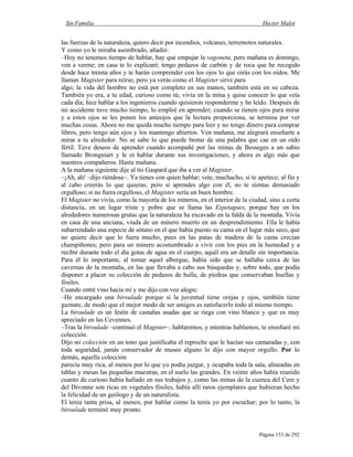 Sin Familia Hector Malot
Página 153 de 292
las fuerzas de la naturaleza, quiero decir por incendios, volcanes, terremotos naturales.
Y como yo le miraba asombrado, añadió:
–Hoy no tenemos tiempo de hablar, hay que empujar la vagoneta, pero mañana es domingo,
ven a verme; en casa te lo explicaré; tengo pedazos de carbón y de roca que he recogido
desde hace treinta años y te harán comprender con los ojos lo que oirás con los oídos. Me
llaman Magister para reírse, pero ya verás como el Magister sirve para
algo; la vida del hombre no está por completo en sus manos, también está en su cabeza.
También yo era, a tu edad, curioso como tú; vivía en la mina y quise conocer lo que veía
cada día; hice hablar a los ingenieros cuando quisieron responderme y he leído. Después de
mi accidente tuve mucho tiempo, lo empleé en aprender; cuando se tienen ojos para mirar
y a estos ojos se les ponen los anteojos que la lectura proporciona, se termina por ver
muchas cosas. Ahora no me queda mucho tiempo para leer y no tengo dinero para comprar
libros, pero tengo aún ojos y los mantengo abiertos. Ven mañana, me alegrará enseñarte a
mirar a tu alrededor. No se sabe lo que puede brotar de una palabra que cae en un oído
fértil. Tuve deseos de aprender cuando acompañé por las minas de Besseges a un sabio
llamado Brongniart y le oí hablar durante sus investigaciones; y ahora es algo más que
nuestros compañeros. Hasta mañana.
A la mañana siguiente dije al tío Gaspard que iba a ver al Magister.
–¡Ah, ah! –dijo riéndose–. Ya tienes con quien hablar; vete, muchacho, si te apetece; al fin y
al cabo creerás lo que quieras; pero si aprendes algo con él, no te sientas demasiado
orgulloso; si no fuera orgulloso, el Magister sería un buen hombre.
El Magister no vivía, como la mayoría de los mineros, en el interior de la ciudad, sino a corta
distancia, en un lugar triste y pobre que se llama las Espetagues, porque hay en los
alrededores numerosas grutas que la naturaleza ha excavado en la falda de la montaña. Vivía
en casa de una anciana, viuda de un minero muerto en un desprendimiento. Ella le había
subarrendado una especie de sótano en el que había puesto su cama en el lugar más seco, que
no quiere decir que lo fuera mucho, pues en las patas de madera de la cama crecían
champiñones; pero para un minero acostumbrado a vivir con los pies en la humedad y a
recibir durante todo el día gotas de agua en el cuerpo, aquél era un detalle sin importancia.
Para él lo importante, al tomar aquel albergue, había sido que se hallaba cerca de las
cavernas de la montaña, en las que llevaba a cabo sus búsquedas y, sobre todo, que podía
disponer a placer su colección de pedazos de hulla, de piedras que conservaban huellas y
fósiles.
Cuando entré vino hacia mí y me dijo con voz alegre:
–He encargado una biroulade porque si la juventud tiene orejas y ojos, también tiene
gaznate, de modo que el mejor modo de ser amigos es satisfacerlo todo al mismo tiempo.
La biroulade es un festín de castañas asadas que se riega con vino blanco y que es muy
apreciado en las Cevennes.
–Tras la biroulade –continuó el Magister–, hablaremos, y mientras hablamos, te enseñaré mi
colección.
Dijo mi colección en un tono que justificaba el reproche que le hacían sus camaradas y, con
toda seguridad, jamás conservador de museo alguno lo dijo con mayor orgullo. Por lo
demás, aquella colección
parecía muy rica, al menos por lo que yo podía juzgar, y ocupaba toda la sala, alineadas en
tablas y mesas las pequeñas muestras, en el suelo las grandes. En veinte años había reunido
cuanto de curioso había hallado en sus trabajos y, como las minas de la cuenca del Cere y
del Divonne son ricas en vegetales fósiles, había allí raros ejemplares que hubieran hecho
la felicidad de un geólogo y de un naturalista.
El tenía tanta prisa, al menos, por hablar como la tenía yo por escuchar; por lo tanto, la
biroulade terminó muy pronto.
 