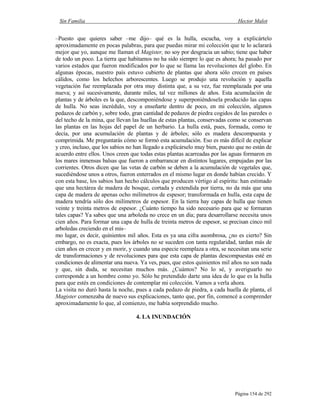 Sin Familia Hector Malot
Página 154 de 292
–Puesto que quieres saber –me dijo– qué es la hulla, escucha, voy a explicártelo
aproximadamente en pocas palabras, para que puedas mirar mi colección que te lo aclarará
mejor que yo, aunque me llaman el Magister, no soy por desgracia un sabio; tiene que haber
de todo un poco. La tierra que habitamos no ha sido siempre lo que es ahora; ha pasado por
varios estados que fueron modificados por lo que se llama las revoluciones del globo. En
algunas épocas, nuestro país estuvo cubierto de plantas que ahora sólo crecen en países
cálidos, como los helechos arborescentes. Luego se produjo una revolución y aquella
vegetación fue reemplazada por otra muy distinta que, a su vez, fue reemplazada por una
nueva; y así sucesivamente, durante miles, tal vez millones de años. Esta acumulación de
plantas y de árboles es la que, descomponiéndose y superponiéndosela producido las capas
de hulla. No seas incrédulo, voy a enseñarte dentro de poco, en mi colección, algunos
pedazos de carbón y, sobre todo, gran cantidad de pedazos de piedra cogidos de las paredes o
del techo de la mina, que llevan las huellas de estas plantas, conservadas como se conservan
las plantas en las hojas del papel de un herbario. La hulla está, pues, formada, como te
decía, por una acumulación de plantas y de árboles; sólo es madera descompuesta y
comprimida. Me preguntarás cómo se formó esta acumulación. Eso es más difícil de explicar
y creo, incluso, que los sabios no han llegado a explicárselo muy bien, puesto que no están de
acuerdo entre ellos. Unos creen que todas estas plantas acarreadas por las aguas formaron en
los mares inmensas balsas que fueron a embarrancar en distintos lugares, empujadas por las
corrientes. Otros dicen que las vetas de carbón se deben a la acumulación de vegetales que,
sucediéndose unos a otros, fueron enterrados en el mismo lugar en donde habían crecido. Y
con esta base, los sabios han hecho cálculos que producen vértigo al espíritu: han estimado
que una hectárea de madera de bosque, cortada y extendida por tierra, no da más que una
capa de madera de apenas ocho milímetros de espesor; transformada en hulla, esta capa de
madera tendría sólo dos milímetros de espesor. En la tierra hay capas de hulla que tienen
veinte y treinta metros de espesor. ¿Cuánto tiempo ha sido necesario para que se formaran
tales capas? Ya sabes que una arboleda no crece en un día; para desarrollarse necesita unos
cien años. Para formar una capa de hulla de treinta metros de espesor, se precisan cinco mil
arboledas creciendo en el mis–
mo lugar, es decir, quinientos mil años. Esta es ya una cifra asombrosa, ¿no es cierto? Sin
embargo, no es exacta, pues los árboles no se suceden con tanta regularidad, tardan más de
cien años en crecer y en morir, y cuando una especie reemplaza a otra, se necesitan una serie
de transformaciones y de revoluciones para que esta capa de plantas descompuestas esté en
condiciones de alimentar una nueva. Ya ves, pues, que estos quinientos mil años no son nada
y que, sin duda, se necesitan muchos más. ¿Cuántos? No lo sé, y averiguarlo no
corresponde a un hombre como yo. Sólo he pretendido darte una idea de lo que es la hulla
para que estés en condiciones de contemplar mi colección. Vamos a verla ahora.
La visita no duró hasta la noche, pues a cada pedazo de piedra, a cada huella de planta, el
Magister comenzaba de nuevo sus explicaciones, tanto que, por fin, comencé a comprender
aproximadamente lo que, al comienzo, me había sorprendido mucho.
4. LA INUNDACIÓN
 
