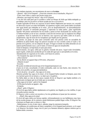 Sin Familia Hector Malot
Página 155 de 292
A la mañana siguiente, nos encontramos de nuevo en la mina.
–¡Bueno! –dijo el tío Gaspard–. ¿Estuviste contento con el muchacho, Magister?
–Claro, tiene oídos y espero que pronto tenga ojos.
–Mientras, que tenga hoy brazos –dijo el tío Gaspard.
Y me dio una cuña para que le ayudara a soltar un bloque de hulla que había trabajado ya
por debajo; pues los picadores se hacen ayudar por los acarreadores.
Cuando regresaba de llevar mi vagoneta al pozo Sainte-Alphonsine por tercera vez, escuché
en dirección al pozo un ruido formidable, un espantoso rugido como jamás había escuchado
otro igual desde que trabajaba en la mina. ¿Era un desprendimiento, un derrumbamiento
general? Escuché; el estruendo proseguía y repercutía en todas partes. ¿Qué significaba
aquello? Mi primer sentimiento fue de miedo y pensé en huir alcanzando las escalas; pero
se habían burlado ya de mí tan a menudo a causa de mis terrores que la vergüenza me obligó
a quedarme. Sería la explosión de un barreno; una vagoneta que había caído en el pozo,
simplemente, algo de tierra de los terraplenes que bajaba por las galerías.
De pronto, un grupo de ratas pasó corriendo entre mis piernas como un escuadrón de
caballería en plena huida; luego me pareció escuchar un roce extraño contra el suelo y las
paredes de la galería, con un chapoteo de agua. El lugar en donde me había detenido era un
espacio perfectamente seco y, por lo tanto, el rumor de agua era inexplicable.
Tomé la lámpara y la bajé hasta el suelo para mirar.
Efectivamente, era agua; subía por la galería viniendo del pozo. Aquel ruido formidable,
aquel rugido, estaba pues producido por la caída del agua que se precipitaba en la mina.
Abandonando mi vagoneta en los raíles, corrí hacia la cantera.
–Tío Gaspard, hay agua en la mina.
–¡Otra tontería!
–Se ha abierto un agujero bajo el Divonne. ¡Huyamos!
–¡Déjame en paz!
–Escuche.
Mi acento revelaba tal emoción que el tío Gaspard permaneció con
el pico en el aire, escuchando; el ruido continuaba, cada vez más fuerte, más siniestro. No
había error posible, era agua precipitándose.
–Corre de prisa –me gritó–, hay agua en la mina.
Mientras gritaba 'hay agua en la mina', el tío Gaspard había tomado su lámpara, pues éste
es el primer gesto de un minero, y se dejó caer a la galería.
No había dado yo más de diez pasos cuando divisé al Magister que bajaba también a la
galería para averiguar qué era el ruido que se escuchaba.
–¡Hay agua en la mina! –gritó el tío Gaspard.
–El Divonne ha hecho un agujero –dije.
–Estúpido.
–¡Huye! –gritó el Magister.
El nivel de agua había subido rápidamente en la galería; nos llegaba ya a las rodillas, lo que
retrasaba nuestra marcha.
El Magister echó a correr con nosotros y los tres gritábamos al pasar por las canteras:
– ¡Huid! ¡Hay agua en la mina!
El nivel del agua subía con furiosa rapidez; afortunadamente no nos hallábamos muy lejos
de las escalas porque, de lo contrario, jamás hubiéramos podido llegar a ellas. El Magister fue
el primero en llegar, pero se detuvo y dijo:
–Subid primero, yo soy el más viejo y, además, tengo la conciencia tranquila.
No estábamos en condiciones de hacer cumplidos; el tío Gaspard pasó primero, yo le seguí
y el Magister fue detrás, luego, tras él, pero ya a bastante distancia, algunos mineros que se
habían unido a nosotros.
 