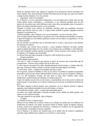 Sin Familia Hector Malot
Página 156 de 292
Jamás los cuarenta metros que separan el segundo nivel del primero fueron recorridos con
mayor rapidez. Pero antes de llegar al último travesaño una ola de agua nos cayó en la cabeza
y apagó nuestras lámparas. Era una cascada.
– ¡Aguantad! –gritó el tío Gaspard.
El, el Magister y yo nos agarramos sólidamente a los travesaños para resistir, pero los que
venían detrás fueron arrastrados y, ciertamente, si nos hubieran quedado más de una
decena de travesaños para subir habríamos sido, como ellos, precipitados, pues la cascada se
había convertido instantáneamente en una avalancha.
Llegados al primer nivel, todavía no estábamos salvados, pues nos quedaban cincuenta
metros que recorrer antes de, salir, y el agua estaba también la galería; apagadas nuestras
lámparas, no teníamos luz.
–Estamos perdidos –dijo el Magister con voz casi tranquila–, reza tus oraciones, Remi.
Pero en aquel instante aparecieron en la galería siete u ocho lámparas acercándose a nosotros;
el agua nos llegaba ya a las rodillas, podíamos tocarla con las manos sin agacharnos. No era
un agua tranquila
sino un torrente, un torbellino que lo arrastraba todo a su paso y hacía girar como plumas
las planchas de madera.
Los hombres que corrían hacia nosotros y cuyas lámparas habíamos divisado, querían
seguir la galería para llegar así a las escalas y las escaleras que se hallaban a corta distancia;
pero ante semejante torrente aquello era imposible. ¿Cómo vencerlo, cómo resistir, tan sólo,
su impulso y los maderos que arrastraba?
La misma frase que había escapado al Magister salió también de sus bocas:
– ¡Estamos perdidos!
Habían llegado hasta nosotros.
–Por allí, sí –gritó el Magister que parecía el único de nosotros que conservaba algo de
razonamiento–. Nuestro único refugio está en la obra vieja.
La obra vieja era una parte de la mina, abandonada hacía mucho tiempo y a donde nadie iba,
pero que el Magister había visitado a menudo cuando buscaba alguna curiosidad.
–Volved atrás –gritó–, y dadme una lámpara para que os guié.
Por lo general, cuando él hablaba se reían en sus narices o le daban la espalda encogiéndose
de hombros, pero los más fuertes habían perdido su fuerza, de la que tan orgullosos estaban, y
a la voz del bondadoso anciano, del que tanto se reían cinco minutos antes, todos
obedecieron; instintivamente las lámparas se tendieron hacia él.
Cogió con rapidez una de ellas en una mano y, arrastrándose con la otra, tomó la cabeza de
nuestro grupo. Como íbamos en el mismo sentido que la corriente avanzábamos bastante de
prisa.
Tras haber seguido la galería durante unos momentos, no sé si algunos minutos o algunos
segundos, pues habíamos perdido la noción del tiempo, se detuvo.
–No tendremos tiempo –gritó–, el agua sube demasiado aprisa.
En efecto, nos estaba alcanzando a marchas forzadas; de las rodillas me había pasado a las
caderas, de las caderas al pecho.
–Hay que meternos en una subida –dijo el Magister.
– ¿Y luego?
–La subida no lleva a ninguna parte.
Meterse en una subida era, en efecto, entrar en un callejón sin salida; pero no estábamos en
condiciones de esperar o de elegir; era preciso tomar la subida y ganar así algunos minutos,
es decir, conservar la esperanza de salvarnos, o continuar en la galería con la seguridad de
ser arrastrados, sumergidos en pocos segundos.
Con el Magister a la cabeza, nos metimos pues en la subida. Dos de nuestros compañeros
quisieron seguir adelante por la galería y no volvimos a verles jamás.
 