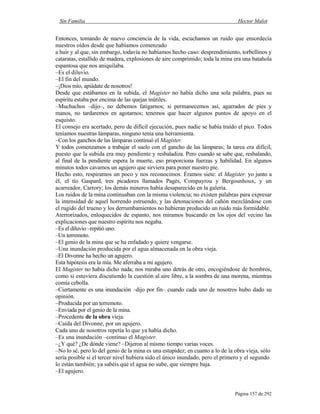Sin Familia Hector Malot
Página 157 de 292
Entonces, tomando de nuevo conciencia de la vida, escuchamos un ruido que ensordecía
nuestros oídos desde que habíamos comenzado
a huir y al que, sin embargo, todavía no habíamos hecho caso: desprendimiento, torbellinos y
cataratas, estallido de madera, explosiones de aire comprimido; toda la mina era una batahola
espantosa que nos aniquilaba.
–Es el diluvio.
–El fin del mundo.
–¡Dios mío, apiádate de nosotros!
Desde que estábamos en la subida, el Magister no había dicho una sola palabra, pues su
espíritu estaba por encima de las quejas inútiles.
–Muchachos –dijo–, no debemos fatigarnos; si permanecemos así, agarrados de pies y
manos, no tardaremos en agotarnos; tenemos que hacer algunos puntos de apoyo en el
esquisto.
El consejo era acertado, pero de difícil ejecución, pues nadie se había traído el pico. Todos
teníamos nuestras lámparas, ninguno tenía una herramienta.
–Con los ganchos de las lámparas continuó el Magister.
Y todos comenzamos a trabajar el suelo con el gancho de las lámparas; la tarea era difícil,
puesto que la subida era muy pendiente y resbaladiza. Pero cuando se sabe que, resbalando,
al final de la pendiente espera la muerte, eso proporciona fuerzas y habilidad. En algunos
minutos todos cavamos un agujero que sirviera para poner nuestro pie.
Hecho esto, respiramos un poco y nos reconocimos. Éramos siete: el Magister, yo junto a
él, el tío Gaspard, tres picadores llamados Pagès, Compayrou y Bergounhoux, y un
acarreador, Carrory; los demás mineros había desaparecido en la galería.
Los ruidos de la mina continuaban con la misma violencia; no existen palabras para expresar
la intensidad de aquel horrendo estruendo, y las detonaciones del cañón mezclándose con
el rugido del trueno y los derrumbamientos no hubieran producido un ruido más formidable.
Aterrorizados, enloquecidos de espanto, nos miramos buscando en los ojos del vecino las
explicaciones que nuestro espíritu nos negaba.
–Es el diluvio –repitió uno.
–Un terremoto.
–El genio de la mina que se ha enfadado y quiere vengarse.
–Una inundación producida por el agua almacenada en la obra vieja.
–El Divonne ha hecho un agujero.
Esta hipótesis era la mía. Me aferraba a mi agujero.
El Magister no había dicho nada; nos miraba uno detrás de otro, encogiéndose de hombros,
como si estuviera discutiendo la cuestión al aire libre, a la sombra de una morena, mientras
comía cebolla.
–Ciertamente es una inundación –dijo por fin– cuando cada uno de nosotros hubo dado su
opinión.
–Producida por un terremoto.
–Enviada por el genio de la mina.
–Procedente de la obra vieja.
–Caída del Divonne, por un agujero.
Cada uno de nosotros repetía lo que ya había dicho.
–Es una inundación –continuo el Magister.
–¿Y qué? ¿De dónde viene? –Dijeron al mismo tiempo varias voces.
–No lo sé, pero lo del genio de la mina es una estupidez; en cuanto a lo de la obra vieja, sólo
sería posible si el tercer nivel hubiera sido el único inundado, pero el primero y el segundo
lo están también; ya sabéis que el agua no sube, que siempre baja.
–El agujero.
 