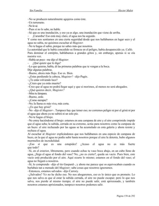 Sin Familia Hector Malot
Página 158 de 292
–No se producen naturalmente agujeros como éste.
–Un terremoto.
–Nolosé.
–Pues si no lo sabe, no hable.
–Sé que es una inundación, y eso ya es algo, una inundación que viene de arriba.
– ¡Caramba! Eso está muy claro, el agua nos ha seguido.
Y como nos sentíamos en una cierta seguridad desde que nos hallábamos en lugar seco y el
agua no subía, no quisimos escuchar al Magister.
–No te hagas el sabio, porque no sabes más que nosotros.
La autoridad que le había concedido su firmeza en el peligro, había desaparecido ya. Calló.
Para dominar el estrépito, hablábamos a grandes gritos y, sin embargo, apenas si se oía
nuestra voz.
–Habla un poco –me dijo el Magister.
– ¿Qué quiere que le diga?
–Lo que quieras, habla, di las primeras palabras que te vengan a la boca.
Dije algunas palabras.
–Bueno, ahora más flojo. Eso es. Bien.
–¿Estas perdiendo la cabeza, Magister? –dijo Pagès.
–¿Te estás volviendo loco?
–¿Crees que ya estás muerto?
–Creo que al agua no podrá llegar aquí y que si morimos, al menos no será ahogados.
–¿Qué quieres decir, Magister?
–Mira tu lámpara.
–Bueno, arde.
–¿Como siempre?
–No; la llama es más viva, más corta.
–¿Es que hay grisú?
–No –dijo el Magister–. Tampoco hay que temer eso; no corremos peligro ni por el grisú ni por
el agua que ahora ya no subirá ni un solo pie.
–No te hagas el brujo.
–No estoy haciéndome el brujo: estamos en una campana de aire y el aire comprimido impide
que el agua suba; la subida, cerrada en su extremo, actúa para nosotros como la campana de
un buzo: el aire rechazado por las aguas se ha acumulado en esta galería y ahora resiste y
rechaza el agua.
Al escuchar al Magister explicándonos que nos hallábamos en una especie de campana de
buzo, en la que el agua no podía subir hasta nosotros porque el aire la detenía, hubo algunos
murmullos de incredulidad.
–¡Eso sí que es una estupidez! ¿Acaso el agua no es más fuerte
que todo?
–Sí, en el exterior, libremente, pero cuando echas tu vaso boca abajo, en un cubo lleno de
agua, ¿llega el agua al fondo del vaso? No, ¿no es cierto?, queda un vacío. Pues bien, este
vacío está producido por el aire. Aquí ocurre lo mismo; estamos en el fondo del vaso; el
agua no llegará a nosotros.
–Sí, lo comprendo –dijo el tío Gaspard–, y ahora me parece que os equivocabais cuando os
burlabais tan a menudo del Magister; sabe cosas que nosotros ignoramos.
–Entonces, estamos salvados –dijo Carrory.
–¿Salvados? Yo no he dicho eso. No nos ahogaremos, eso es lo único que os prometo. Lo
que nos salva es que al estar la subida cerrada, el aire no puede escapar; pero lo que nos
salva, nos pierde al mismo tiempo; el aire no puede salir, está aprisionado, y también
nosotros estamos aprisionados, tampoco nosotros podemos salir.
 