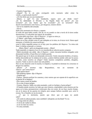 Sin Familia Hector Malot
Página 159 de 292
–Cuando el agua baje...
–¿Bajará? No lo sé; para averiguarlo sería necesario saber cómo ha
venido, ¿y quién puede decirlo?
–¿No has dicho que era una inundación?
–¡Bueno, y qué! Es una inundación, seguro; pero ¿de dónde viene?
¿Se ha desbordado el Divonne y ha llegado hasta los pozos? ¿Es una
tormenta? ¿Es una fuente que ha reventado? ¿Es un terremoto? Para
decirlo necesitaríamos estar fuera y, por desgracia, estamos dentro.
–Tal vez la ciudad ha sido arrasada.
–Tal vez...
Hubo unos momentos de silencio y espanto.
El ruido del agua había cesado; sólo de vez en cuando se oían a través de la tierra sordas
detonaciones y se advertían una especie de sacudidas.
–La mina debe estar llena –dijo el Magister–, el agua no entra ya.
–¡Y Mario! –gritó Pagès, con desesperación.
Mario era su hijo, picador como él, que trabajaba en la mina, en el tercer nivel. Hasta aquel
momento, el instinto de conservación per–
sonal le había impedido pensar en su hijo; pero las palabras del Magister: 'La mina está
llena', le habían arrancado a sí mismo.
– ¡Mario, Mario! –gritó con desgarrador acento–. ¡Mario!
Nada respondió, ni siquiera el eco; la voz ensordecida no salía de nuestra campana.
–Habrá encontrado una salida –dijo el Magister–; ciento cincuenta hombres ahogados sería
demasiado horrible; el buen Dios no lo habrá querido.
Me pareció que no lo decía con demasiada convicción. Ciento cincuenta hombres, al menos,
habían descendido por la mañana de la mina; ¿cuántos habrían podido subir por los pozos
o hallar, como nosotros un refugio? Todos nuestros compañeros perdidos, ahogados,
muertos. Nadie se atrevió a decir una sola palabra.
Pero en una situación como la nuestra, la simpatía y la piedad no dominan los corazones ni
dirigen los espíritus.
–¡Bueno! ¿Y nosotros –dijo Bergounhoux, tras un momento de
silencio– qué vamos hacer?
–¿Qué quieres hacer?
–Sólo podemos esperar –dijo el Magister.
–¿Esperar qué?
–Esperar. ¿Quieres perforar los cuarenta y cinco metros que nos separan de la superficie con
el gancho de tu lámpara?
–Pero vamos a morir de hambre.
–No es éste el mayor peligro.
–Veamos, Magister, habla, nos estás asustando; ¿cuál es el peligro, el gran peligro?
–El hambre puede resistirse; he leído que unos mineros, sorprendidos como nosotros por las
aguas en la mina, permanecieron veinticuatro días sin comer; de eso hace mucho tiempo,
era en la época de las guerras de religión; pero aunque hubiera sucedido ayer, sería lo
mismo. No, el hambre no me da miedo.
– ¿Y que te atormenta, puesto que dices que el agua no puede
subir?
–¿No sentís la cabeza pesada y unos zumbidos? ¿Respiráis con facilidad? Yo no.
–Yo tengo dolor de cabeza.
–A mí me da vueltas la cabeza.
–A mí me laten las sienes.
–Yo estoy atontado.
 