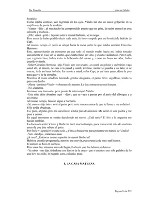 Sin Familia Hector Malot
Página 16 de 292
hospicio.
Como estaba confuso, con lágrimas en los ojos, Vitalis me dio un suave golpecito en la
mejilla con la punta de su dedo.
–Vamos –dijo–, el muchacho ha comprendido puesto que no grita, la razón entrará en esta
cabecita y mañana...
–¡Oh!, señor –grité–; déjeme usted a mamá Barberin, se lo ruego.
Pero antes de haber podido decir nada más, fui interrumpido por un formidable ladrido de
Capi.
Al mismo tiempo el perro se arrojó hacia la mesa sobre la que estaba sentado Corazón-
Hermoso.
Este, aprovechando un momento en que todo el mundo vuelto hacia mí, había tomado
suavemente el vaso de su dueño, que estaba lleno de vino, y estaba vaciándolo. Pero Capi,
que vigilaba bien, había visto la bribonada del mono y, como un buen servidor, había
querido evitarla.
–Señor Corazón-Hermoso –dijo Vitalis con voz severa–, es usted un goloso y un bribón; vaya
usted allí, al rincón, de cara a la pared y usted, Zerbino, monte la guardia a su lado; si se
mueve, le da un buen bofetón. En cuanto a usted, señor Capi, es un buen perro; déme la pata
para que yo se la estreche.
Mientras el mono obedecía lanzando grititos ahogados, el perro, feliz, orgulloso, tendía la
pata a su dueño.
–Ahora –continuó Vitalis– volvamos a lo nuestro. Le doy entonces treinta francos.
–No, cuarenta.
Iniciaron una discusión; pero pronto la interrumpió Vitalis:
–Este niño debe aburrirse aquí – dijo–; que se vaya a pasear por el patio del albergue y a
divertirse.
Al mismo tiempo, hizo un signo a Barberin.
–Sí, eso es –dijo éste–, vete al patio, pero no te muevas antes de que te llame o me enfadaré.
Sólo podía obedecer.
Fui, pues, al patio, pero mi corazón no estaba para diversiones. Me senté en una piedra y me
puse a pensar.
En aquel momento se estaba decidiendo mi suerte. ¿Cuál sería? El frío y la angustia me
hacían temblar.
La discusión entre Vitalis y Barberin duró mucho tiempo, pues transcurrió más de una hora
antes de que éste saliera al patio.
Por fin le vi aparecer: estaba solo. ¿Venía a buscarme para ponerme en manos de Vitalis?
–Ven –me dijo–, vámonos a casa.
¿A casa? ¿Entonces no me separaba de mamá Barberin?
Hubiera querido preguntarle, pero no me atrevía, pues parecía de muy mal humor.
El camino se hizo en silencio.
Pero unos diez minutos antes de llegar, Barberin que iba delante se detuvo:
–Ya sabes –me dijo, tirándome con fuerza de la oreja– que si cuentas una sola palabra de lo
que hoy has oído, lo pagarás caro, cuidado, pues.
4. LA CASA MATERNA
 