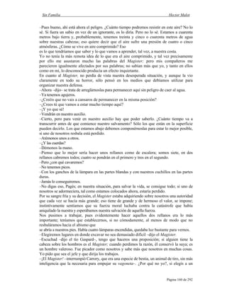 Sin Familia Hector Malot
Página 160 de 292
–Pues bueno, ahí está ahora el peligro. ¿Cuánto tiempo podremos resistir en este aire? No lo
sé. Si fuera un sabio en vez de un ignorante, os lo diría. Pero no lo sé. Estamos a cuarenta
metros bajo tierra y, probablemente, tenemos treinta y cinco o cuarenta metros de agua
sobre nuestras cabezas; eso quiere decir que el aire sufre una presión de cuatro o cinco
atmósferas. ¿Cómo se vive en aire comprimido? Eso
es lo que tendríamos que saber y lo que vamos a aprender, tal vez, a nuestra costa.
Yo no tenía la más remota idea de lo que era el aire comprimido, y tal vez precisamente
por ello me asustaron mucho las palabras del Magister; pero mis compañeros me
parecieron igualmente afectados por sus palabras; no sabían más que yo, y tanto en ellos
como en mí, lo desconocido producía un efecto inquietante.
En cuanto al Magister, no perdía de vista nuestra desesperada situación, y aunque la vio
claramente en todo su horror, sólo pensó en los medios que debíamos utilizar para
organizar nuestra defensa.
–Ahora –dijo– se trata de arreglárnoslas para permanecer aquí sin peligro de caer al agua.
–Ya tenemos agujeros.
–¿Creéis que no vais a cansaros de permanecer en la misma posición?
–¿Crees tú que vamos a estar mucho tiempo aquí?
–¡Y yo que sé!
–Vendrán en nuestro auxilio.
–Cierto, pero para venir en nuestro auxilio hay que poder saberlo. ¿Cuánto tiempo va a
transcurrir antes de que comience nuestro salvamento? Sólo los que están en la superficie
pueden decirlo. Los que estamos abajo debemos componérnoslas para estar lo mejor posible,
si uno de nosotros resbala está perdido.
–Atémonos unos a otros.
–¿Y las cuerdas?
–Démonos la mano.
–Pienso que lo mejor sería hacer unos rellanos como de escalera; somos siete, en dos
rellanos cabremos todos; cuatro se pondrán en el primero y tres en el segundo.
–Pero ¿con qué cavaremos?
–No tenemos picos.
–Con los ganchos de la lámpara en las partes blandas y con nuestros cuchillos en las partes
duras.
–Jamás lo conseguiremos.
–No digas eso, Pagès; en nuestra situación, para salvar la vida, se consigue todo; si uno de
nosotros se adormeciera, tal como estamos colocados ahora, estaría perdido.
Por su sangre fría y su decisión, el Magister estaba adquiriendo sobre nosotros una autoridad
que cada vez se hacía más grande; eso tiene de grande y de hermoso el valor, se impone;
instintivamente sentíamos que su fuerza moral luchaba contra la catástrofe que había
aniquilado la nuestra y esperábamos nuestra salvación de aquella fuerza.
Nos pusimos a trabajar, pues evidentemente hacer aquellos dos rellanos era lo más
importante; teníamos que establecernos, si no cómodamente, al menos de modo que no
resbaláramos hacia el abismo que
se abría a nuestros pies. Había cuatro lámparas encendidas, quedaba luz bastante para vernos.
–Elegiremos lugares en donde excavar no sea demasiado difícil –dijo el Magister.
–Escuchad –dijo el tío Gaspard–, tengo que haceros una proposición; si alguien tiene la
cabeza sobre los hombros es el Magister; cuando perdimos la razón, él conservó la suya; es
un hombre valeroso. Fue picador como nosotros y sabe más que nosotros en muchas cosas.
Yo pido que sea el jefe y que dirija los trabajos.
–¡El Magister! –interrumpió Carrory, que era una especie de bestia, un animal de tiro, sin más
inteligencia que la necesaria para empujar su vagoneta–. ¿Por qué no yo?, si elegís a un
 