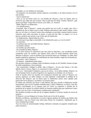 Sin Familia Hector Malot
Página 161 de 292
acarreador, yo soy también un acarreador.
–No elegimos a un acarreador, animal; elegimos a un hombre; y, de todos nosotros, él es el
más hombre.
–Ayer no decíais eso.
–Ayer yo era tan bestia como tú y me burlaba del Magister, como los demás, para no
reconocer que sabía más que nosotros. Hoy le pido que nos dirija. Veamos, Magister, ¿qué
quieres que haga? Tengo buenos brazos, ya lo sabes. ¿Y vosotros?
–Habla, Magister, te obedecemos.
–Y te obedeceremos.
–Escuchad –dijo el Magister–, puesto que queréis que sea el jefe, lo acepto; pero sólo a
condición de que se haga lo que yo diga. Podemos permanecer aquí mucho tiempo, varios
días; no sé lo que va a ocurrir; somos como náufragos en una balsa, estamos incluso en peor
situación, pues sobre una balsa, al menos, se goza del aire libre: se respira y se ve; es
preciso, suceda lo que suceda, si soy el jefe, que me obedezcáis.
–Te obedeceremos –dijeron todas las voces.
–Si creéis que lo que digo es razonable, si me obedeceréis; pero, ¿y si no lo creéis?
–Lo creeremos.
–Ya sabemos que eres un hombre honesto, Magister.
–Un hombre valeroso.
–Un hombre que sabe mucho.
–No recuerdes las burlas, Magister.
Yo no tenía entonces la experiencia que más tarde he adquirido y me asombraba mucho
comprobar como los mismos, que algunas horas antes no tenían bastantes burlas para
abrumar al Magister, eran los primeros que reconocían ahora sus cualidades; no sabía cómo
pueden cambiar las opiniones y los sentimientos de ciertos hombres, según las circunstancias.
–¿Lo juráis? –dijo el Magister.
–Lo juramos –respondimos todos juntos.
Nos pusimos entonces a trabajar; todos llevábamos navajas en los! bolsillos, buenas navajas
de sólida empuñadura y hora resistente.
–Tres comenzarán a trabajar la subida –dijo el Magister–, los tres más fuertes; y los más
débiles: Remi, Carrory, Pagès y yo, sacaremos la tierra sobrante.
–No, tú no –interrumpió Compayrou, que era un coloso–, tú no debes trabajar, Magister, no
eres lo bastante fuerte; tú serás el ingeniero, los ingenieros no trabajan con sus brazos.
Todo el mundo estuvo de acuerdo con Compayrou diciendo que como el Magister era
nuestro ingeniero, no debía trabajar; tan bien habíamos comprendido la utilidad de la
dirección del Magister que de buena gana lo hubiéramos puesto entre algodón para
preservarlo de los peligros y accidentes: era nuestro piloto.
El trabajo que teníamos que llevar a cabo hubiera sido muy sencillo si hubiésemos tenido
herramientas, pero con los cuchillos resultaba largo y difícil. Debíamos, en efecto, crear dos
rellanos excavándolos en el esquisto, para no vernos ya expuestos a resbalar por la
pendiente de la subida; los rellanos debían ser bastante amplios para que cupiéramos cuatro
en uno y tres en el otro. Comenzamos a trabajar para conseguirlo.
Dos hombres cavaban en cada uno de los lugares elegidos y el tercero sacaba los trozos de
esquisto.
El Magister, con una lámpara en la mano, iba de uno al otro de los grupos.
Mientras cavábamos, encontramos en el polvo algunos pedazos de madera que habían sido
enterrados y que nos fueron muy útiles para formar los terraplenes, impidiendo que la
tierra resbalara hacia abajo.
Tras tres horas de ininterrumpido trabajo, habíamos realizado un pequeño terraplén para
poder sentarnos.
 