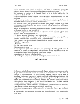 Sin Familia Hector Malot
Página 162 de 292
–Por el momento, basta –ordenó el Magister–, más tarde lo ampliaremos para poder
tendernos; no hay que gastar inútilmente nuestras fuerzas, las necesitaremos.
Nos instalamos, el Magister, el tío Gaspard, Carrory y yo en el piso inferior, los tres
picadores en el más elevado.
–Hay que economizar nuestras lámparas –dijo el Magister–, apagadlas dejando sólo una
encendida.
Las órdenes se ejecutaban en cuanto eran transmitidas. Íbamos, pues, a apagar las lámparas
inútilmente cuando el Magister con una señal nos detuvo.
–Un momento –dijo–, una corriente de aire podría apagar nuestra lámpara; no es muy
probable pero, sin embargo, hay que tenerlo en cuenta todo. ¿Alguien tiene cerillas para
encenderla de nuevo?
Aunque encender fuego en la mina esté severamente prohibido, casi todos los mineros llevan
cerillas en el bolsillo; así que, como allí no
había ingeniero para constatar la infracción al reglamento, cuando preguntó: '¿Quién tiene
cerillas?', cuatro voces respondieron: yo.
–Yo también –continuó el Magister–, pero están mojadas.
Lo mismo ocurría con las demás, pues todos llevábamos las cerillas en el pantalón y
habíamos caminado con el agua hasta el pecho o hasta los hombros.
Carrory, que era lento de comprensión y más lento aún de palabra, respondió por fin:
–También yo tengo cerillas.
–¿Mojadas?
–No lo sé, las llevo en la gorra.
–Pásame entonces tu gorra.
En vez de pasar su gorra, como se le pedía, una gorra de piel de nutria, grande como el
turbante de un turco de feria, Carrory nos pasó una caja de cerillas; gracias a la posición que
habían ocupado durante nuestra inmersión, no se habían mojado.
–Apagad ahora las lámparas –ordenó el Magister.
Sólo una lámpara, que apenas si iluminaba nuestra jaula, permaneció encendida.
5. EN LA SUBIDA
El silencio se había hecho en la mina; ningún ruido llegaba ya hasta nosotros; a nuestros pies
el agua permanecía inmóvil, sin una ondulación o un murmullo; como había dicho el
Magister, la mina estaba llena y el agua, tras haber invadido todas las galerías desde el
suelo hasta el techo, nos encerraba en nuestra prisión más sólida, más herméticamente que
una pared de piedra. Aquel silencio pesado, impenetrable, aquel silencio de muerte era más
terrible, más asombroso que el horrendo estrépito que habíamos escuchado cuando
irrumpieron las aguas; estábamos en una tumba, enterrados vivos, y treinta o cuarenta
metros de piedra pesaban sobre nuestros corazones.
El trabajo entretiene, distrae; el descanso nos devuelve la conciencia de nuestra situación y
todos, incluso el Magister, sufrimos unos instantes de abatimiento.
Pronto sentí que algunas gotas cálidas caían sobre mi mano. Era Carrory que lloraba en
silencio.
Al mismo tiempo, unos sollozos se escucharon en el rellano de encima y una voz murmuró
varias veces:
 