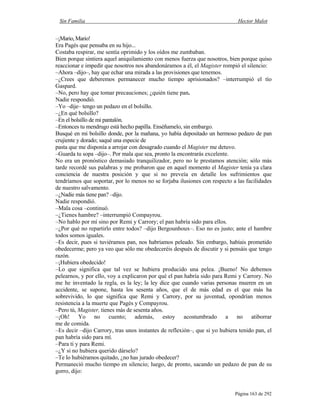Sin Familia Hector Malot
Página 163 de 292
–¡Mario, Mario!
Era Pagès que pensaba en su hijo...
Costaba respirar, me sentía oprimido y los oídos me zumbaban.
Bien porque sintiera aquel aniquilamiento con menos fuerza que nosotros, bien porque quiso
reaccionar e impedir que nosotros nos abandonáramos a él, el Magister rompió el silencio:
–Ahora –dijo–, hay que echar una mirada a las provisiones que tenemos.
–¿Crees que deberemos permanecer mucho tiempo aprisionados? –interrumpió el tío
Gaspard.
–No, pero hay que tomar precauciones; ¿quién tiene pan.
Nadie respondió.
–Yo –dije– tengo un pedazo en el bolsillo.
–¿En qué bolsillo?
–En el bolsillo de mi pantalón.
–Entonces tu mendrugo está hecho papilla. Enséñamelo, sin embargo.
Busqué en mi bolsillo donde, por la mañana, yo había depositado un hermoso pedazo de pan
crujiente y dorado; saqué una especie de
pasta que me disponía a arrojar con desagrado cuando el Magister me detuvo.
–Guarda tu sopa –dijo–. Por mala que sea, pronto la encontrarás excelente.
No era un pronóstico demasiado tranquilizador, pero no le prestamos atención; sólo más
tarde recordé sus palabras y me probaron que en aquel momento el Magister tenía ya clara
conciencia de nuestra posición y que si no preveía en detalle los sufrimientos que
tendríamos que soportar, por lo menos no se forjaba ilusiones con respecto a las facilidades
de nuestro salvamento.
–¿Nadie más tiene pan? –dijo.
Nadie respondió.
–Mala cosa –continuó.
–¿Tienes hambre? –interrumpió Compayrou.
–No hablo por mí sino por Remi y Carrory; el pan habría sido para ellos.
–¿Por qué no repartirlo entre todos? –dijo Bergounhoux–. Eso no es justo; ante el hambre
todos somos iguales.
–Es decir, pues si tuviéramos pan, nos habríamos peleado. Sin embargo, habíais prometido
obedecerme; pero ya veo que sólo me obedeceréis después de discutir y si pensáis que tengo
razón.
–¡Hubiera obedecido!
–Lo que significa que tal vez se hubiera producido una pelea. ¡Bueno! No debemos
pelearnos, y por ello, voy a explicaron por qué el pan habría sido para Remi y Carrory. No
me he inventado la regla, es la ley; la ley dice que cuando varias personas mueren en un
accidente, se supone, hasta los sesenta años, que el de más edad es el que más ha
sobrevivido, lo que significa que Remi y Carrory, por su juventud, opondrían menos
resistencia a la muerte que Pagès y Compayrou.
–Pero tú, Magister, tienes más de sesenta años.
–¡Oh! Yo no cuento; además, estoy acostumbrado a no atiborrar
me de comida.
–Es decir –dijo Carrory, tras unos instantes de reflexión–, que si yo hubiera tenido pan, el
pan habría sido para mí.
–Para ti y para Remi.
–¿Y si no hubiera querido dárselo?
–Te lo hubiéramos quitado, ¿no has jurado obedecer?
Permaneció mucho tiempo en silencio; luego, de pronto, sacando un pedazo de pan de su
gorro, dijo:
 