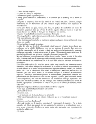 Sin Familia Hector Malot
Página 164 de 292
–Tened, aquí hay un poco.
–El gorro de Carrory es inagotable.
–Pasadme ese gorro –dijo el Magister.
Carrory quiso defender su cubrecabeza; se lo quitaron por la fuerza y se lo dieron al
Magister.
Este pidió la lámpara y miró lo que había en las vueltas del gorro. Entonces, aunque
ciertamente no nos hallábamos en una situación alegre, tuvimos unos segundos de
distendimiento.
En la gorra había una pipa, tabaco, una llave, un pedazo de salchichón, un hueso de
melocotón agujereado para que sirviera de silbato, algunas tabas de hueso de oveja, tres
nueces frescas, una cebolla; es decir, era una despensa y una alacena.
–El pan y el salchichón lo compartiréis esta noche Remi y tú.
–Pero tengo hambre –replicó Carrory, con voz doliente–. Tengo hambre ahora.
–Más hambre tendrás esta noche.
– ¡Qué lástima que el muchacho no metiera un reloj en su alacena! Ahora sabríamos la hora;
el mío está parado.
–El mío también, el agua lo ha mojado.
La idea del reloj nos devolvió a la realidad. ¿Qué hora era? ¿Cuánto tiempo hacía que
estábamos en la subida? Hablamos, pero no nos pusimos de acuerdo. Para unos era
mediodía; para otros las seis de la tarde, es decir, que según unos hacía más de diez horas que
estábamos encerrados y según otros menos de cinco. Ahí comenzó nuestra diferencia de
apreciación, diferencia que se renovó a menudo y llegó a ser considerable.
No nos hallábamos en condiciones de hablar sin decir nada. Cuando terminó la discusión
sobre el tiempo, cada uno de nosotros se calló y pareció sumido en sus pensamientos.
¿Cuáles eran los de mis compañeros? No lo sé; pero si los juzgo por los míos, no debían ser
muy alegres.
Pese al decidido espíritu del Magister, ya no estaba muy tranquilo con respecto a nuestra
liberación. Tenía miedo del agua, de la oscuridad, de la muerte; el silencio me anonadaba; las
inciertas paredes de la subida me aplastaban como si pesaran sobre mi cuerpo. ¿No volvería
pues a ver a Lisa, ni a Etiennette, ni a Alexis, ni a Benjamín? ¿Quién les pondría ahora en
contacto? ¿No vería más a Arthur, ni a la señora Milligan, ni a Mattia? ¿Comprendería
algún día Lisa que yo había muerto por ella? Y mamá Barberin, ¡pobre mamá Barberin! Mis
pensamientos iban encadenándose cada vez más lúgubres; y cuando, para distraerme, miraba
a mis compañeros y les veían tan abrumados, tan anonadados como yo, regresaba a mis
reflexiones más triste y sombrío aún. Sin embargo, ellos estaban acostumbrados a la vida de
la mina, y por ello no les molestaba la falta de aire, de sol, de libertad; la tierra no pesaba
sobre ellos.
De pronto, rompiendo el silencio, se escuchó la voz del tío Gaspard.
–Creo –dijo– que no trabajan en nuestro salvamento.
–¿Por qué lo piensas?
–No oímos nada.
–Toda la ciudad está destruida, ha sido un terremoto.
–O tal vez en la ciudad crean que estamos perdidos y que no se puede hacer nada por
nosotros.
–Entonces, ¿nos han abandonado?
–¿Por qué pensáis eso de nuestros compañeros? –interrumpió el Magister–. No es justo
acusarlos así. Sabéis que cuando hay un accidente, los mineros no se abandonan unos a
otros y que veinte, cien hombres, se harían matar antes que dejar a un compañero sin
auxilio. Lo sabéis, ¿no?
–Es cierto.
 