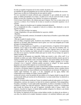 Sin Familia Hector Malot
Página 167 de 292
En ello se ocupaba el ingeniero de la mina cuando, de pronto, vio
un torbellino de agua precipitándose por un cauce que ellas mismas acababan de excavarse.
Aquel cauce se abría en el afloramiento de una capa de carbón.
No tuvo necesidad de mucha reflexión para comprender lo que acababa de ocurrir: las
aguas se habían precipitado en la mina y el plano de la veta les servía de lecho; el agua
bajaba, la mina iba a inundarse, iba a llenarse; los mineros se ahogarían.
Corrió al pozo Saint-Julien y dio órdenes para que le bajaran. Pero listo ya para entrar en la
vagoneta, se detuvo. En el interior de la mina se escuchó un estruendo espantoso: era el
torrente.
–No baje –dijeron los hombres que le rodeaban intentando detenerle.
Pero se desprendió de ellos, y cogiendo el reloj de su chaleco, dijo dándoselo a uno de
aquellos hombres:
–Toma, se lo das a mi hija si no regreso.
–Luego, dirigiéndose a los que maniobraban las vagonetas, añadió:
–Bajadme.
–La vagoneta descendió; entonces, levantando la cabeza hacia el hombre a quien había dado
el reloj, dijo:
–Dile que su padre le manda un beso.
Una vez abajo, el ingeniero gritó. Acudieron cinco hombres. Les hizo subir a la vagoneta.
Mientras se elevaban, daba inútilmente nuevos gritos: sus voces eran ahogadas por el ruido
del agua y los desprendimientos.
Mientras, el agua llegaba ya a la galería, y en aquel momento, el ingeniero divisó algunas
lámparas. Con el agua en las rodillas corrió hacia ellas y trajo aún tres hombres más. La
vagoneta había vuelto a bajar, les colocó dentro y quiso regresar hacia las luces que
divisaba. Pero los hombres que había salvado lo tomaron por la fuerza y lo mantuvieron
con ellos en la vagoneta, haciendo señales para que les izaran. Era ya tiempo, las aguas lo
habían invadido todo.
Aquel medio de salvamento era imposible. Había que recurrir a otro. ¿Pero cuál? A su
alrededor no había casi nadie. Habían bajado ciento cincuenta hombres, puesto que por la
mañana se habían distribuido ciento cincuenta lámparas; sólo treinta habían sido devueltas
a la lampistería; por lo tanto, ciento veinte hombres se habían quedado en la mina.
¿Estarían vivos o muertos? ¿Habrían podido encontrar un refugio? Se hacía aquellas
preguntas con una horrible angustia en su aterrorizado espíritu.
Mientras el ingeniero constataba que ciento veinte hombres estaban encerrados en la mina, en
el exterior y en distintos lugares se produjeron algunas explosiones, tierras y piedras fueron
lanzadas a gran altura; las casas temblaron como sacudidas por un terremoto. El ingeniero se
explicó aquel fenómeno: los gases y el aire, empujados por las aguas, habían sido
comprimidos en las subidas sin salida y hacían estallar la
corteza de la tierra, como las paredes de una caldera, en los lugares donde la carga de tierra
era demasiado débil, por encima de los afloramientos. La mina estaba llena: la catástrofe se
había consumado.
Mientras, la noticia había corrido por Varses; la multitud acudía de todas partes a la Truyère,
trabajadores, curiosos, las mujeres, los hijos de los mineros sepultados. Estos preguntaban,
buscaban, solicitaban. Y como nadie podía responderles, la cólera se mezclaba a su dolor. Se
ocultaba la verdad. Era culpa del ingeniero. ¡Muerte al ingeniero, muerte! Y se preparaban
para invadir las oficinas en las que el ingeniero, inclinado sobre el plano, sordo a los
clamores, buscaba los lugares en donde habían podido refugiarse los obreros y por donde
era necesario iniciar el salvamento.
Por fortuna, los ingenieros de las minas vecinas habían corrido a la cabeza de sus obreros, y
con ellos, los obreros de la ciudad. Intentaron contener a la multitud, hablaron; pero ¿qué
 