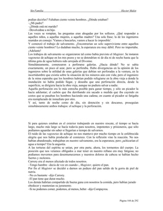 Sin Familia Hector Malot
Página 168 de 292
podían decirles? Faltaban ciento veinte hombres. ¿Dónde estaban?
–¿Mi padre?
–¿Dónde está mi marido?
–Devolvedme a mi hijo.
Las voces se rompían, las preguntas eran ahogadas por los sollozos. ¿Qué responder a
aquellos niños, a aquellas mujeres, a aquellas madres? Una sola frase; la de los ingenieros
reunidos en consejo: 'Vamos a buscarles, vamos a hacer lo imposible'.
Y comenzó el trabajo de salvamento. ¿Encontrarían un solo superviviente entre aquellos
ciento veinte hombres? Lo dudaban mucho, la esperanza era muy débil. Pero no importaba.
¡Adelante!
Los trabajos de salvamento se organizaron tal como había previsto el Magister. Se instaron
vagonetas de achique en los tres pozos y no se detendrían ni de día ni de noche hasta que la
última gota de agua hubiera sido arrojada al Divonne.
Simultáneamente, comenzaron a perforarse galerías. ¿Hacia dónde? No se sabía
exactamente, un poco al azar, pero se perforaba. Hubo divergencias en la opinión de los
ingenieros sobre la utilidad de unas galerías que debían ser perforadas a la ventura, en la
incertidumbre que existía sobre la situación de los mineros aún con vida; pero el ingeniero
de la mina esperaba que los hombres habrían podido refugiarse en la obra vieja a donde la
inundación no había podido llegar, y deseaba que una perforación directa, desde la
superficie, se dirigiera hacia la obra vieja, aunque no pudiera salvar a nadie.
Aquella perforación era lo más estrecha posible para ganar tiempo, y sólo un picador la
hacía adelantar; el carbón que iba derribando era sacado a medida que iba cayendo en
cestos que se pasaban los hombres haciendo una cadena; en cuanto al picador se fatigaba
era reemplazado de inmediato por otro.
Y así, tanto de noche como de día, sin detención y sin descanso, proseguían
simultáneamente ambos trabajos: el achique y la perforación.
Si para quienes estaban en el exterior trabajando en nuestro rescate, el tiempo se hacía
largo, mucho más largo se hacía todavía para nosotros, impotentes y prisioneros, que sólo
podíamos aguardar sin saber si llegarían a tiempo de salvarnos.
El ruido de las vagonetas de achique no nos mantuvo por mucho tiempo en la enfebrecida
alegría que nos había producido al comienzo. Con la reflexión vino la reacción. No nos
habían abandonado, trabajaban en nuestro salvamento, era la esperanza; pero ¿achicarían el
agua a tiempo? Era la angustia.
A las torturas del espíritu se unían, por otra parte, ahora, los tormentos del cuerpo. La
posición que nos veíamos obligados a mar tener en nuestro rellano era muy fatigosa; no
podíamos movernos para desentumecernos y nuestros dolores de cabeza se habían hecho
fuertes y molestos.
Carrory era el menos afectado de todos nosotros.
–Tengo hambre –decía de vez en cuando–, Magister, quiero el pan.
Por fin el Magister se decidió a darnos un pedazo del pan salido de la gorra de piel de
nutria.
–No es bastante –dijo Carrory.
–El pan tiene que durar mucho.
Los demás habrían compartido de buena gana con nosotros la comida, pero habían jurado
obedecer y mantenían su juramento.
–Si no podemos comer, podemos, al menos, beber –dijo Compayrou.
 