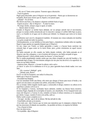 Sin Familia Hector Malot
Página 169 de 292
–¡ Ah, eso sí! Tanto como quieras. Tenemos agua a discreción.
–Vacía la galería.
Pagès quiso descender, pero el Magister no se lo permitió. –Harás que se desmorone un
terraplén; Remi pesa menos que tú, bajará y nos pasará agua.
–¿Dónde? –En mi bota.
Me dieron una bota y me dispuse a dejarme resbalar hasta el agua.
–Espera un poco –dijo el Magister–. Te daré la mano.
–No tengo miedo, aunque caiga es igual, sé nadar.
– Quiero darte la mano.
Cuando el Magister se inclinó hacia adelante, tal vez porque calculó mal el movimiento,
porque su cuerpo estaba entumecido por la inacción o porque el carbón falló bajo su peso,
cayó y se hundió en el agua con la cabeza por delante. La lámpara que tenía en la mano
para
alumbrarme cayó con él y desapareció también. Al instante nos vimos rodeados de tinieblas
y un grito escapó de todos los pechos.
Afortunadamente, yo me hallaba ya listo para bajar y, dejándome resbalar sobre mi espalda,
llegué al agua apenas un segundo después que el Magister.
En mis viajes con Vitalis, yo había aprendido a nadar y a bucear hasta sentirme tan
cómodo bajo el agua como en la tierra firme; pero ¿cómo orientarme en aquel oscuro
agujero?
No había pensado en ello cuando me había dejado resbalar, sólo había pensado en el
Magister que iba a ahogarse, y con el instinto del terranova, me había arrojado al agua.
¿Dónde buscarle? ¿Hacia dónde tender los brazos? ¿Cómo buscar?
Me lo estaba preguntando cuando sentía que una mano crispada me asía del hombro y fui
arrastrado bajo el agua. Un movimiento enérgico de mis pies me devolvió a la superficie: la
mano no me había soltado.
–Agárrese bien, Magister, y levante la cabeza; está a salvo.
¡A salvo! A salvo no lo estábamos ni él ni yo, pues ignoraba hacia dónde nadar; tuve una
idea.
– ¡Eh, vosotros! ¡Hablad! –grité.
– ¿Dónde estás, Remi?
Era la voz del tío Gaspard y me indicó la dirección.
Había que ir hacia la izquierda.
–Encended una lámpara.
Casi de inmediato brilló una llama; sólo tenía que alargar el brazo para tocar el borde y me
agarré con una mano a un pedazo de carbón, atrayendo al Magister.
Era ya tiempo, había tragado mucha agua y comenzaba el ahogo; mantuve su cabeza en la
superficie y pronto volvió en sí.
El tío Gaspard y Carrory, inclinados hacia adelante, tendían sus brazos hacia nosotros,
mientras Pagès, bajando de su terraplén al nuestro, nos alumbraba. El tío Gaspard tomó una
mano del Magister y Carrory la otra, izándole así hasta el rellano mientras yo le empujaba
por detrás. Luego, cuando él estuvo de arriba, subí yo.
Había vuelto ya por completo en sí.
–Ven aquí –me dijo– que te dé un abrazo. Me has salvado la vida.
–Usted había salvado ya la nuestra.
–Con todo esto –dijo Carrory que no tenía una naturaleza que le empujara a dejarse llevar
por las emociones olvidando sus asuntillos–, he perdido mi bota y ni siquiera he bebido.
–Voy a buscar tu bota.
Pero me detuvieron.
–Te lo prohíbo –dijo el Magister.
 