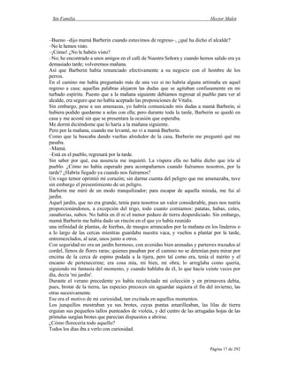 Sin Familia Hector Malot
Página 17 de 292
–Bueno –dijo mamá Barberin cuando estuvimos de regreso–, ¿qué ha dicho el alcalde?
–No le hemos visto.
–¡Cómo! ¿No le habéis visto?
–No; he encontrado a unos amigos en el café de Nuestra Señora y cuando hemos salido era ya
demasiado tarde; volveremos mañana.
Así que Barberin había renunciado efectivamente a su negocio con el hombre de los
perros.
En el camino me había preguntado más de una vez si no habría alguna artimaña en aquel
regreso a casa; aquellas palabras alejaron las dudas que se agitaban confusamente en mi
turbado espíritu. Puesto que a la mañana siguiente debíamos regresar al pueblo para ver al
alcalde, era seguro que no había aceptado las proposiciones de Vitalis.
Sin embargo, pese a sus amenazas, yo habría comunicado mis dudas a mamá Barberin, si
hubiera podido quedarme a solas con ella; pero durante toda la tarde, Barberin se quedó en
casa y me acosté sin que se presentara la ocasión que esperaba.
Me dormí diciéndome que lo haría a la mañana siguiente.
Pero por la mañana, cuando me levanté, no vi a mamá Barberin.
Como que la buscaba dando vueltas alrededor de la casa, Barberin me preguntó qué me
pasaba.
–Mamá.
–Está en el pueblo, regresará por la tarde.
Sin saber por qué, esa ausencia me inquietó. La víspera ella no había dicho que iría al
pueblo. ¿Cómo no había esperado para acompañarnos cuando fuéramos nosotros, por la
tarde? ¿Habría llegado ya cuando nos fuéramos?
Un vago temor oprimió mi corazón; sin darme cuenta del peligro que me amenazaba, tuve
sin embargo el presentimiento de un peligro.
Barberin me miró de un modo tranquilizador; para escapar de aquella mirada, me fui al
jardín.
Aquel jardín, que no era grande, tenía para nosotros un valor considerable, pues nos nutría
proporcionándonos, a excepción del trigo, todo cuanto comíamos: patatas, habas, coles,
zanahorias, nabos. No había en él ni el menor pedazo de tierra desperdiciado. Sin embargo,
mamá Barberin me había dado un rincón en el que yo había reunido
una infinidad de plantas, de hierbas, de musgos arrancados por la mañana en los linderos o
a lo largo de las cercas mientras guardaba nuestra vaca, y vueltos a plantar por la tarde,
entremezclados, al azar, unos junto a otros.
Con seguridad no era un jardín hermoso, con avenidas bien arenadas y parterres trazados al
cordel, llenos de flores raras; quienes pasaban por el camino no se detenían para mirar por
encima de la cerca de espino podada a la tijera, pero tal como era, tenía el mérito y el
encanto de pertenecerme; era cosa mía, mi bien, mi obra; lo arreglaba como quería,
siguiendo mi fantasía del momento, y cuando hablaba de él, lo que hacía veinte veces por
día, decía 'mi jardín'.
Durante el verano precedente yo había recolectado mi colección y en primavera debía,
pues, brotar de la tierra, las especies precoces sin aguardar siquiera el fin del invierno, las
otras sucesivamente.
Ese era el motivo de mi curiosidad, tan excitada en aquellos momentos.
Los junquillos mostraban ya sus brotes, cuyas puntas amarilleaban, las lilas de tierra
erguían sus pequeños tallos punteados de violeta, y del centro de las arrugadas hojas de las
prímulas surgían brotes que parecían dispuestos a abrirse.
¿Cómo florecería todo aquello?
Todos los días iba a verlo con curiosidad.
 