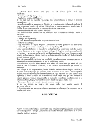 Sin Familia Hector Malot
Página 170 de 292
– ¡Bueno! Pues dadme otra para que al menos pueda traer algo
para beber.
–Ya no tengo sed –dijo Compayrou.
–Para beber a la salud del Magister.
Y me dejé caer una segunda vez, aunque más lentamente que la primera y con más
precauciones.
Habiendo escapado de ahogarnos, el Magister y yo sufrimos, sin embargo, la molestia de
estar mojados de los pies a la cabeza. Al comienzo ni siquiera pensamos en ello, pero la
frialdad de nuestros empapados vestidos nos lo recordó muy pronto.
–Dadle una chaqueta a Remi –dijo el Magister.
Pero nadie respondió a su petición que, dirigida a todo el mundo, no obligaba a nadie en
particular.
–¿Nadie dice nada?
–Yo tengo frío –dijo Carrory.
– ¡Claro! Y nosotros, que estamos mojados, tenemos calor...
–No haber caído al agua.
–Muy bien, siendo así –dijo el Magister–, decidiremos a suertes quién dará una parte de sus
vestidos. Yo quería pasarme sin ellos, pero ahora exijo la igualdad.
Como todos nos habíamos ya mojado, yo hasta el cuello y los mayores hasta las caderas,
cambiar de vestido no era un gran favor; sin embargo, él Magister insistió en que el cambio
se ejecutara y, favorecido por la suerte, tuve la chaqueta de Compayrou; Compayrou tenía
los pies tan largos como todo mi cuerpo y su chaqueta estaba seca. Envolviéndome en ella,
no tardé en entrar en calor.
Tras este desagradable incidente que nos había turbado por unos momentos, pronto el
agotamiento se apoderó de nosotros y, con él, las ideas de muerte.
Indudablemente aquellas ideas pesaban más sobre mis camaradas que sobre mí, pues
mientras ellos permanecían despiertos, en un estúpido aniquilamiento, yo terminé por
dormirme.
Pero el lugar no era muy favorable y estaba expuesto a resbalar hasta el agua. Entonces, el
Magister, viendo el peligro que yo corría, tomó mi cabeza en sus brazos. No me apretaba
mucho, pero sí lo bastante para impedirme resbalar, y yo me sentía así como un niño en el
regazo de su madre. No sólo era un hombre de sólida cabeza sino que tenía también un
corazón generoso. Cuando me despertaba un momento, él cambiaba sólo la posición de su
entumecido brazo, luego, recuperando su inmovilidad, me decía a media voz:
–Duerme, muchacho, no temas, yo te sujeto; duerme, pequeño.
Y yo me dormía de nuevo sin temer nada, pues estaba seguro de
que no me soltaría.
El tiempo transcurría y nosotros seguíamos escuchando, regularmente, las vagonetas que se
hundían en el agua.
6. SALVAMENTO
Nuestra posición se había hecho insoportable en el estrecho terraplén; decidimos ensancharlo
y todos nos pusimos a trabajar. Comenzamos a escarbar de nuevo a cuchillazos en el carbón
y a echar abajo los residuos.
 