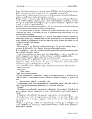 Sin Familia Hector Malot
Página 171 de 292
Como ahora disponíamos de un punto de apoyo sólido bajo los pies, el trabajo fue más
fácil y conseguimos penetrar bastante en la veta para ampliar nuestra prisión.
Cuando pudimos tendemos cuan largos éramos en vez de permanecer sentados con las piernas
colgando, aquello supuso para nosotros un gran consuelo.
Aunque el pan de Carrory no había sido escrupulosamente racionado, habíamos terminado
con él. Además, habíamos recibido justo a tiempo el último pedazo, pues bastaba con mirar
a los ojos de los picadores para comprender que no soportarían un nuevo reparto sin recibir
su parte y, si no se la daban, la tomarían.
Acabamos por ni siquiera decir una palabra y tan locuaces fuimos al comienzo de nuestro
encarcelamiento como silenciosos cuando éste se prolongó.
Los dos únicos temas de nuestra conversación giraban eternamente sobre las mismas
cuestiones: qué medios se utilizaban para venir en nuestro auxilio y cuánto tiempo hacía que
permanecíamos enterrados.
Pero aquellas conversaciones no tenían ya el ardor de los primeros momentos; si alguno de
nosotros decía una frase, a menudo esta frase no tenía respuesta, o si la tenía, era sólo en
breves palabras; se podía cambiar del día a la noche, del blanco al negro, sin suscitar por ello
la cólera o la simple contradicción.
–Bueno, ya veremos.
¿Hacía dos días o seis días que estábamos enterrados? Lo sabríamos cuando llegara el
momento de la liberación. Pero ¿llegaría? Yo comenzaba a dudarlo mucho.
Y no era el único, a veces mis compañeros dejaban escapar observaciones que demostraban
que la duda les atenazaba también.
–Lo que me consuela, si me quedo aquí –dijo Bergounhoux–, es que la compañía va a
pasarles una pensión a mi mujer y a mis hijos; al menos no tendrán que pedir caridad.
Seguramente el Magister se había dicho que en sus funciones de
jefe no entraba sólo el defendernos contra los accidentes de la catástrofe sino también
protegernos contra nosotros mismos. Así, cuando uno de nosotros parecía abandonarse,
intervenía en seguida con una palabra de consuelo.
–Ni tú ni nosotros vamos a quedarnos aquí: las vagonetas funcionan, el agua desciende.
–¿Dónde desciende?
–En los pozos.
– ¿Y en la galería?
–Todo llegará; hay que esperar.
–Óigame, Bergounhoux –interrumpió Carrory, con la oportunidad y la prontitud que le
caracterizaban–, si la compañía quiebra, como la del Magister, su mujer se quedará sin
nada.
– ¿Quieres callarte, imbécil? La compañía es rica.
–Era rica cuando tenía la mina, pero ahora que la mina está bajo el agua... De todos modos, si
estuviera fuera en lugar de estar aquí dentro, yo me sentiría satisfecho.
–¿Por qué?
–¿No estaban tan orgullosos los ingenieros y los directores? Así aprenderán. Sería divertido
que el ingeniero hubiera bajado, ¿no es cierto? Señor ingeniero, ¿quiere que le traiga su
brújula?
–Si el ingeniero hubiera bajado, tú te quedarías aquí, estúpido, y nosotros también.
–Bueno, bueno, a vosotros no os preocupa, pero yo tengo cosas que hacer. ¿Quién secará
mis castañones? Si es así, que el ingeniero vuelva a subir; era una broma. ¡Salud, señor
ingeniero!
Excepto el Magister, que ocultaba sus sentimientos, y de Carrory, que no sentía gran cosa,
ya no hablábamos de liberación y continuamente acudían a nuestros labios palabras de
desesperación y muerte.
 