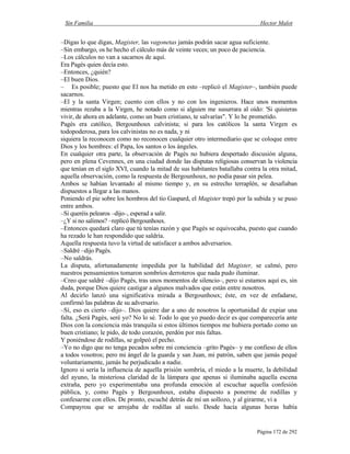 Sin Familia Hector Malot
Página 172 de 292
–Digas lo que digas, Magister, las vagonetas jamás podrán sacar agua suficiente.
–Sin embargo, os he hecho el cálculo más de veinte veces; un poco de paciencia.
–Los cálculos no van a sacarnos de aquí.
Era Pagès quien decía esto.
–Entonces, ¿quién?
–El buen Dios.
– Es posible; puesto que El nos ha metido en esto –replicó el Magister–, también puede
sacarnos.
–El y la santa Virgen; cuento con ellos y no con los ingenieros. Hace unos momentos
mientras rezaba a la Virgen, he notado como si alguien me susurrara al oído: 'Si quisieras
vivir, de ahora en adelante, como un buen cristiano, te salvarías". Y lo he prometido.
Pagès era católico, Bergounhoux calvinista; si para los católicos la santa Virgen es
todopoderosa, para los calvinistas no es nada, y ni
siquiera la reconocen como no reconocen cualquier otro intermediario que se coloque entre
Dios y los hombres: el Papa, los santos o los ángeles.
En cualquier otra parte, la observación de Pagès no hubiera despertado discusión alguna,
pero en plena Cevennes, en una ciudad donde las disputas religiosas conservan la violencia
que tenían en el siglo XVI, cuando la mitad de sus habitantes batallaba contra la otra mitad,
aquella observación, como la respuesta de Bergounhoux, no podía pasar sin pelea.
Ambos se habían levantado al mismo tiempo y, en su estrecho terraplén, se desafiaban
dispuestos a llegar a las manos.
Poniendo el pie sobre los hombros del tío Gaspard, el Magister trepó por la subida y se puso
entre ambos.
–Si queréis pelearos –dijo–, esperad a salir.
–¿Y si no salimos? –replicó Bergounhoux.
–Entonces quedará claro que tú tenías razón y que Pagès se equivocaba, puesto que cuando
ha rezado le han respondido que saldría.
Aquella respuesta tuvo la virtud de satisfacer a ambos adversarios.
–Saldré –dijo Pagès.
–No saldrás.
La disputa, afortunadamente impedida por la habilidad del Magister, se calmó, pero
nuestros pensamientos tomaron sombríos derroteros que nada pudo iluminar.
–Creo que saldré –dijo Pagès, tras unos momentos de silencio–, pero si estamos aquí es, sin
duda, porque Dios quiere castigar a algunos malvados que están entre nosotros.
Al decirlo lanzó una significativa mirada a Bergounhoux; éste, en vez de enfadarse,
confirmó las palabras de su adversario.
–Sí, eso es cierto –dijo–. Dios quiere dar a uno de nosotros la oportunidad de expiar una
falta. ¿Será Pagès, seré yo? No lo sé. Todo lo que yo puedo decir es que comparecería ante
Dios con la conciencia más tranquila si estos últimos tiempos me hubiera portado como un
buen cristiano; le pido, de todo corazón, perdón por mis faltas.
Y poniéndose de rodillas, se golpeó el pecho.
–Yo no digo que no tenga pecados sobre mi conciencia –grito Pagès– y me confieso de ellos
a todos vosotros; pero mi ángel de la guarda y san Juan, mi patrón, saben que jamás pequé
voluntariamente, jamás he perjudicado a nadie.
Ignoro si sería la influencia de aquella prisión sombría, el miedo a la muerte, la debilidad
del ayuno, la misteriosa claridad de la lámpara que apenas si iluminaba aquella escena
extraña, pero yo experimentaba una profunda emoción al escuchar aquella confesión
pública, y, como Pagès y Bergounhoux, estaba dispuesto a ponerme de rodillas y
confesarme con ellos. De pronto, escuché detrás de mí un sollozo, y al girarme, vi a
Compayrou que se arrojaba de rodillas al suelo. Desde hacía algunas horas había
 