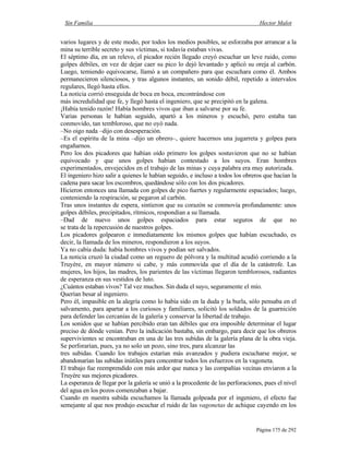 Sin Familia Hector Malot
Página 175 de 292
varios lugares y de este modo, por todos los medios posibles, se esforzaba por arrancar a la
mina su terrible secreto y sus víctimas, si todavía estaban vivas.
El séptimo día, en un relevo, el picador recién llegado creyó escuchar un leve ruido, como
golpes débiles, en vez de dejar caer su pico lo dejó levantado y aplicó su oreja al carbón.
Luego, temiendo equivocarse, llamó a un compañero para que escuchara como él. Ambos
permanecieron silenciosos, y tras algunos instantes, un sonido débil, repetido a intervalos
regulares, llegó hasta ellos.
La noticia corrió enseguida de boca en boca, encontrándose con
más incredulidad que fe, y llegó hasta el ingeniero, que se precipitó en la galena.
¡Había tenido razón! Había hombres vivos que iban a salvarse por su fe.
Varias personas le habían seguido, apartó a los mineros y escuchó, pero estaba tan
conmovido, tan tembloroso, que no oyó nada.
–No oigo nada –dijo con desesperación.
–Es el espíritu de la mina –dijo un obrero–, quiere hacernos una jugarreta y golpea para
engañarnos.
Pero los dos picadores que habían oído primero los golpes sostuvieron que no se habían
equivocado y que unos golpes habían contestado a los suyos. Eran hombres
experimentados, envejecidos en el trabajo de las minas y cuya palabra era muy autorizada.
El ingeniero hizo salir a quienes le habían seguido, e incluso a todos los obreros que hacían la
cadena para sacar los escombros, quedándose sólo con los dos picadores.
Hicieron entonces una llamada con golpes de pico fuertes y regularmente espaciados; luego,
conteniendo la respiración, se pegaron al carbón.
Tras unos instantes de espera, sintieron que su corazón se conmovía profundamente: unos
golpes débiles, precipitados, rítmicos, respondían a su llamada.
–Dad de nuevo unos golpes espaciados para estar seguros de que no
se trata de la repercusión de nuestros golpes.
Los picadores golpearon e inmediatamente los mismos golpes que habían escuchado, es
decir, la llamada de los mineros, respondieron a los suyos.
Ya no cabía duda: había hombres vivos y podían ser salvados.
La noticia cruzó la ciudad como un reguero de pólvora y la multitud acudió corriendo a la
Truyère, en mayor número si cabe, y más conmovida que el día de la catástrofe. Las
mujeres, los hijos, las madres, los parientes de las víctimas llegaron temblorosos, radiantes
de esperanza en sus vestidos de luto.
¿Cuántos estaban vivos? Tal vez muchos. Sin duda el suyo, seguramente el mío.
Querían besar al ingeniero.
Pero él, impasible en la alegría como lo había sido en la duda y la burla, sólo pensaba en el
salvamento, para apartar a los curiosos y familiares, solicitó los soldados de la guarnición
para defender las cercanías de la galería y conservar la libertad de trabajo.
Los sonidos que se habían percibido eran tan débiles que era imposible determinar el lugar
preciso de dónde venían. Pero la indicación bastaba, sin embargo, para decir que los obreros
supervivientes se encontraban en una de las tres subidas de la galería plana de la obra vieja.
Se perforarían, pues, ya no solo un pozo, sino tres, para alcanzar las
tres subidas. Cuando los trabajos estarían más avanzados y pudiera escucharse mejor, se
abandonarían las subidas inútiles para concentrar todos los esfuerzos en la vagoneta.
El trabajo fue reemprendido con más ardor que nunca y las compañías vecinas enviaron a la
Truyère sus mejores picadores.
La esperanza de llegar por la galería se unió a la procedente de las perforaciones, pues el nivel
del agua en los pozos comenzaban a bajar.
Cuando en nuestra subida escuchamos la llamada golpeada por el ingeniero, el efecto fue
semejante al que nos produjo escuchar el ruido de las vagonetas de achique cayendo en los
 