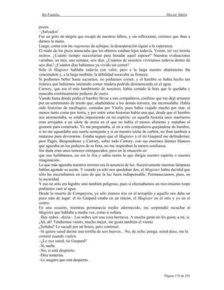 Sin Familia Hector Malot
Página 176 de 292
pozos.
–¡Salvados!
Fue un grito de alegría que escapó de nuestros labios, y sin reflexionar, creímos que iban a
darnos la mano.
Luego, como con las vagonetas de achique, la desesperación siguió a la esperanza.
El ruido de los picos anunciaba que los obreros estaban lejos todavía. Veinte, tal vez treinta
metros. ¿Cuánto tiempo necesitarían para horadar aquel espesor? Nuestras evaluaciones
variaban: un mes, una semana, seis días. ¿Cuántos de nosotros viviríamos todavía dentro de
seis días? ¿Cuántos días habíamos ya vivido sin comer?
Sólo el Magister hablaba todavía con valor, pero a la larga nuestro abatimiento iba
venciéndole y, a la larga también, la debilidad socavaba su firmeza.
Si podíamos beber hasta saciarnos, no podíamos comer, y el hambre se había hecho tan
tiránica que habíamos intentado comer madera podrida desmenuzada en el agua.
Carrory, que era el más hambriento de nosotros, había cortado la bota que le quedaba y
mascaba continuamente pedazos de cuero.
Viendo hasta dónde podía el hambre llevar a mis compañeros, confieso que me dejé arrastrar
por un sentimiento de miedo que, añadiéndose a los demás terrores, me incomodaba. Había
oído historias de naufragios, contadas por Vitalis, pues había viajado mucho por mar, al
menos tanto como por tierra, y por entre estas historias había una que, desde que el hambre
nos atormentaba, se estaba imponiendo en mi espíritu: en aquella historia unos marineros
eran arrojados a un islote de arena en el que no había el menor alimento y mataban al
grumete para comérselo. Yo me preguntaba, al oír a mis compañeros quejándose de hambre,
si no me aguardaba una suerte semejante y si en nuestro islote de carbón, no iban también a
matarme para devorarme. Estaba seguro que el Magister y el tío Gaspard me defenderían;
pero Pagès, Bergounhoux y Carrory, sobre todo Carrory, con sus enormes dientes blancos
que aguzaba en los pedazos de su bota, no me inspiraban la menor confianza.
Sin duda eran unos temores enloquecidos; pero en la situación en
que nos hallábamos, no era la fría y sabia razón la que dirigía nuestro espíritu o nuestra
imaginación.
Lo que más aguzaba nuestros terrores era la ausencia de luz. Sucesivamente nuestras lámparas
habían agotado su aceite. Y cuando ya sólo nos quedaban dos, el Magister había decidid que
sólo las encendíamos en caso de que la luz fuera indispensable. Permanecíamos, pues, en
la oscuridad.
Y eso no sólo era lúgubre sino también peligroso, pues si efectuábamos un movimiento torpe
podíamos caer al agua.
Desde la muerte de Compayrou, ya sólo éramos tres en el terraplén y aquello nos daba un
poco más de lugar: el tío Gaspard estaba en un rincón, el Magister en el otro y yo en el
centro.
En una ocasión, mientras permanecía medio adormecido, me sorprendió escuchar al
Magister que hablaba a media voz, como si soñara.
–Hay nubes –decía–. Las nubes son una cosa hermosa. A mucha gente no les gusta; a mí, sí.
¡Ah, ah! Tendremos viento, mucho mejor, me gusta también el viento.
¿Soñaba? Le sacudí por un brazo, pero continuó:
–Si quiere usted darme una tortilla de seis huevos... No, de ocho; ponga. usted doce, me la
comeré cuando vuelca.
–¿Le oye usted, tío Gaspard?
–Sí, sueña.
–No, si está despierto.
–Dice tonterías.
–Le aseguro que está despierto.
 