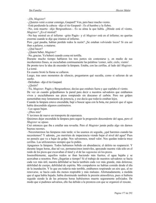 Sin Familia Hector Malot
Página 177 de 292
–¡Eh, Magister!
–¿Quieres venir a cenar conmigo, Gaspard? Ven, pero hace mucho viento.
–Está perdiendo la cabeza –dijo el tío Gaspard–: Es el hambre y la fiebre.
–No, está muerto –dijo Bergounhoux–. Es su alma la que habla. ¿Dónde está el viento,
Magister? ¿Es el mistral?
–No hay mistral en el infierno –grito Pagès– y el Magister está en el infierno; no querías
creerme cuando te dije que iríamos al infierno.
Pero ¿qué pasaba, habían perdido todos la razón? ¿Se estaban volviendo locos? Si era así
iban a pelarse, a matarse.
–¿Qué hacer?
–¿Quiere beber, Magister?
–No, gracias. Ya beberé cuando coma mi tortilla.
Durante mucho tiempo hablaron los tres juntos sin contestarse y, en medio de sus
incoherentes frases, se escuchaban continuamente las palabras 'comer, salir, cielo, viento'.
De pronto tuve la idea de encender la lámpara. Estaba, con las cerillas, al lado del Magister.
La tomé.
En cuanto brotó la llama se callaron.
Luego, tras unos momentos de silencio, preguntaron qué sucedía, como si salieran de un
sueño.
–Delirabais –dijo el tío Gaspard.
–¿Quién?
–Tú, Magister, Pagès y Bergounhoux; decías que estabais fuera y que soplaba el viento.
De vez en cuando golpeábamos la pared para decir a nuestros salvadores que estábamos
vivos y escuchábamos sus picos rompiendo sin descanso el carbón. Pero sus golpes
aumentaban muy lentamente de potencia, y eso decía que todavía estaban lejos.
Cuando la lámpara estuvo encendida, bajé a buscar agua con la bota, me pareció que el agua
había descendido algunos centímetros.
–Las aguas bajan.
–¡Dios mío!
Y tuvimos de nuevo un transporte de esperanza.
Quisimos dejar encendida la lámpara para seguir la progresión descendente del agua, pero el
Magister se opuso.
Creí entonces que iba a estallar una revuelta. Pero el Magister jamás pedía algo sin darnos
buenas razones.
–Necesitaremos las lámparas más tarde; si las usamos en seguida, ¿qué haremos cuando las
necesitemos? Y además, ¿no moriríais de impaciencia viendo bajar el nivel del agua? Pues
no penséis que va a bajar de golpe. Nos salvaremos, tened valor. Nos quedan todavía trece
cerillas. Las utilizaremos siempre que lo pidáis.
Apagamos la lámpara. Todos habíamos bebido en abundancia; el delirio no reapareció. Y
durante largas horas, días tal vez, permanecimos inmóviles, apoyando nuestra vida sólo en el
ruido de los picos que excavaban el túnel y el de las vagonetas en los pozos.
Insensiblemente, aquellos ruidos se iban haciendo más fuertes; el agua bajaba y se
acercaban a nosotros. Pero ¿llegarían a tiempo? Si el trabajo de nuestros salvadores se hacía
cada vez más útil, nuestra debilidad se hacía también cada vez más grande, más dolorosa;
debilidad de cuerpo, debilidad de espíritu. Mis compañeros no habían comido desde el día
de la inundación. Y lo que era todavía más terrible, estábamos respirando un aire que, al no
renovarse, se hacía cada día menos respirable y más malsano. Afortunadamente, a medida
que el agua había bajado, había disminuido también la presión atmosférica, pues si hubiera
seguido siendo la de las primeras horas hubiésemos muerto seguramente asfixiados. De
modo que si pudimos salvarnos, ello fue debido a la presteza con que se organizó el rescate.
 