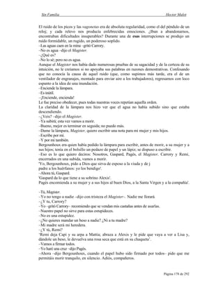 Sin Familia Hector Malot
Página 178 de 292
El ruido de los picos y las vagonetas era de absoluta regularidad, como el del péndulo de un
reloj; y cada relevo nos producía enfebrecidas emociones. ¿Iban a abandonarnos,
encontraban dificultades insuperables? Durante una de esas interrupciones se produjo un
ruido formidable, un rugido, un poderoso soplido.
–Las aguas caen en la mina –gritó Carrory.
–No es agua –dijo el Magister.
–¿Qué es?
–No lo sé; pero no es agua.
Aunque el Magister nos había dado numerosas pruebas de su sagacidad y de la certeza de su
intuición, no le creíamos si no apoyaba sus palabras en razones demostrativas. Confesando
que no conocía la causa de aquel ruido (que, como supimos más tarde, era el de un
ventilador de engranajes, montado para enviar aire a los trabajadores), regresamos con loco
espanto a la idea de una inundación.
–Enciende la lámpara.
–Es inútil.
–¡Enciende, encienda!
Le fue preciso obedecer, pues todas nuestras voces repetían aquella orden.
La claridad de la lámpara nos hizo ver que el agua no había subido sino que estaba
descendiendo.
–¿Veis? –dijo el Magister.
–Ya subirá; esta vez vamos a morir.
–Bueno, mejor es terminar en seguida; no puedo más.
–Dame la lámpara, Magister, quiero escribir una nota para mi mujer y mis hijos.
–Escribe por mí.
–Y por mí también.
Bergounhoux era quien había pedido la lámpara para escribir, antes de morir, a su mujer y a
sus hijos; tenía en el bolsillo un pedazo de papel y un lápiz; se dispuso a escribir.
–Eso es lo que quiero deciros: Nosotros, Gaspard, Pagès, el Magister, Carrory y Remi,
encerrados en una subida, vamos a morir.
'Yo, Bergounhoux, pido a Dios que sirva de esposo a la viuda y de j
padre a los huérfanos: yo los bendigo'.
–Ahora tú, Gaspard.
'Gaspard da lo que tiene a su sobrino Alexis'.
Pagès encomienda a su mujer y a sus hijos al buen Dios, a la Santa Virgen y a la compañía'.
–Tú,Magister.
–Yo no tengo a nadie –dijo con tristeza el Magister–. Nadie me llorará.
–¿Y tu, Carrory?
–Yo –gritó Carrory– recomiendo que se vendan mis castañas antes de asarlas.
–Nuestro papel no sirve para estas estupideces.
–No es una estupidez.
–¿No quieres mandar un beso a nadie? ¿Ni a tu madre?
–Mi madre será mi heredera.
–¿Y tú, Remi?
‘Remi deja Capi y su arpa a Mattia; abraza a Alexis y le pide que vaya a ver a Lisa y,
dándole un beso, le devuelva una rosa seca que está en su chaqueta’.
–Vamos a firmar todos.
–Yo haré una cruz –dijo Pagès.
–Ahora –dijo Bergounhoux, cuando el papel hubo sido firmado por todos– pido que me
permitáis morir tranquilo, en silencio. Adiós, compañeros.
 