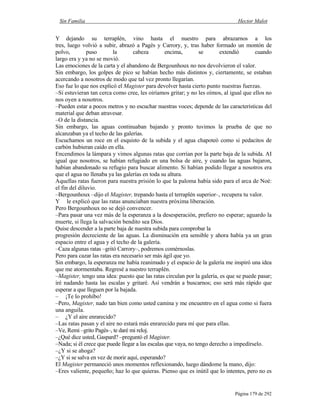 Sin Familia Hector Malot
Página 179 de 292
Y dejando su terraplén, vino hasta el nuestro para abrazarnos a los
tres, luego volvió a subir, abrazó a Pagès y Carrory, y, tras haber formado un montón de
polvo, puso la cabeza encima, se extendió cuando
largo era y ya no se movió.
Las emociones de la carta y el abandono de Bergounhoux no nos devolvieron el valor.
Sin embargo, los golpes de pico se habían hecho más distintos y, ciertamente, se estaban
acercando a nosotros de modo que tal vez pronto llegarían.
Eso fue lo que nos explicó el Magister para devolver hasta cierto punto nuestras fuerzas.
–Si estuvieran tan cerca como cree, les oiríamos gritar; y no les oímos, al igual que ellos no
nos oyen a nosotros.
–Pueden estar a pocos metros y no escuchar nuestras voces; depende de las características del
material que deban atravesar.
–O de la distancia.
Sin embargo, las aguas continuaban bajando y pronto tuvimos la prueba de que no
alcanzaban ya el techo de las galerías.
Escuchamos un roce en el esquisto de la subida y el agua chapoteó como si pedacitos de
carbón hubieran caído en ella.
Encendimos la lámpara y vimos algunas ratas que corrían por la parte baja de la subida. AI
igual que nosotros, se habían refugiado en una bolsa de aire, y cuando las aguas bajaron,
habían abandonado su refugio para buscar alimento. Si habían podido llegar a nosotros era
que el agua no llenaba ya las galerías en toda su altura.
Aquellas ratas fueron para nuestra prisión lo que la paloma había sido para el arca de Noé:
el fin del diluvio.
–Bergounhoux –dijo el Magister, trepando hasta el terraplén superior–, recupera tu valor.
Y le explicó que las ratas anunciaban nuestra próxima liberación.
Pero Bergounhoux no se dejó convencer.
–Para pasar una vez más de la esperanza a la desesperación, prefiero no esperar; aguardo la
muerte, si llega la salvación bendito sea Dios.
Quise descender a la parte baja de nuestra subida para comprobar la
progresión decreciente de las aguas. La disminución era sensible y ahora había ya un gran
espacio entre el agua y el techo de la galería.
–Caza algunas ratas –gritó Carrory–, podremos comérnoslas.
Pero para cazar las ratas era necesario ser más ágil que yo.
Sin embargo, la esperanza me había reanimado y el espacio de la galería me inspiró una idea
que me atormentaba. Regresé a nuestro terraplén.
–Magister, tengo una idea: puesto que las ratas circulan por la galería, es que se puede pasar;
iré nadando hasta las escalas y gritaré. Así vendrán a buscarnos; eso será más rápido que
esperar a que lleguen por la bajada.
– ¡Te lo prohíbo!
–Pero, Magister, nado tan bien como usted camina y me encuentro en el agua como si fuera
una anguila.
– ¿Y el aire enrarecido?
–Las ratas pasan y el aire no estará más enrarecido para mí que para ellas.
–Ve, Remi –grito Pagès–, te daré mi reloj.
–¿Qué dice usted, Gaspard? –preguntó el Magister.
–Nada; si él crece que puede llegar a las escalas que vaya, no tengo derecho a impedírselo.
–¿Y si se ahoga?
–¿Y si se salva en vez de morir aquí, esperando?
El Magister permaneció unos momentos reflexionando, luego dándome la mano, dijo:
–Eres valiente, pequeño; haz lo que quieras. Pienso que es inútil que lo intentes, pero no es
 