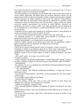 Sin Familia Hector Malot
Página 18 de 292
Pero existía otra parte de mi jardín que yo estudiaba con un sentimiento más vivo que la
curiosidad, es decir con una especie de ansiedad.
Allí había plantado yo una legumbre que me habían dado y que era casi desconocida en
nuestro pueblo, aguaturmas. Me habían dicho que producía tubérculos mejores que las
patatas porque tenían el sabor de la alcachofa, el nabo y muchas otras legumbres. Aquellas
hermosas promesas me habían inspirado la idea de dar una sorpresa a mamá Barberin.
Nada le había dicho de aquel regalo y había plantado los tubérculos en mi jardín; cuando
comenzarían a brotar los tallos le haría creer que eran flores y luego, un buen día, cuando
estuvieran maduros, aprovechando una ausencia de mamá Barberin, arrancaría mis
aguaturmas, las cocería yo mismo, ¿cómo?, no lo sabía exactamente, pero mi imaginación
no se inquietaba por un solo detallito, y cuando mamá Barberin volviera para cenar, yo le
serviría mi plato.
Tendríamos un nuevo manjar para reemplazar las sempiternas patatas y mamá Barberin no
tendría que lamentar tanto la venta de la pobre Roussette.
Y yo era el inventor de aquel nuevo manjar, yo, Remi; sería, pues, útil en casa.
Con semejante proyecto en la cabeza debía prestar atención al crecimiento de mis
aguaturmas; todos los días iba a mirar el rincón en
donde las había plantado y, en mi impaciencia, me parecía que nunca crecerían.
Estaba de rodillas, apoyado en mis manos, con la nariz entre mis aguaturmas, cuando oí
gritar mi nombre por una voz impaciente. Era Barberin que me llamaba.
Me apresuré a entrar en casa.
Cuál no fue mi sorpresa cuando descubrí, junto a la chimenea, a Vitalis y sus perros.
Comprendí al instante lo que Barberin quería de mí: Vitalis venía a buscarme y para que
mamá Barberin no pudiera defenderme, él la había enviado al pueblo por la mañana.
Dándome cuenta de que no podía esperar ni ayuda ni piedad de Barberin, corrí hacia
Vitalis:
–¡Oh!, ¡señor! –grité–, se lo ruego, no se me lleve usted.
Y comencé a sollozar.
–Vamos, muchacho –me dijo con bastante dulzura–, no serás desgraciado conmigo, no pego a
los niños y tendrás la compañía de mis alumnos que son muy divertidos. ¿Qué va a faltarte?
–¡Mamá Barberin!
–En cualquier caso, no vas a quedarte aquí –dijo Barberin tirándome rudamente de la oreja–
; el señor o el hospicio, elige.
—¡No! ¡Mamá Barberin!
—¡Ah!, me aburres –gritó Barberin terriblemente encolerizado–; si tengo que sacarte a
bastonazos, lo haré.
–Este niño añora a mamá Barberin –dijo Vitalis–; no hay que pegarle por ello; tiene corazón,
es buena señal.
–Si le compadece usted, aullará con más fuerza.
–Vayamos ahora a los negocios.
Tras estas palabras, Vitalis puso sobre la mesa ocho monedas de cinco francos que
Barberin, de un manotazo, hizo desaparecer en su bolsillo.
–¿Dónde está el paquete? –preguntó Vitalis.
–Aquí –respondió Barberin, señalando una pañoleta de algodón azul atada por las cuatro
puntas.
Vitalis deshizo los nudos y miró lo que la pañoleta contenía; había dos de mis camisas y un
pantalón de tela.
–No fue eso lo que convenimos –dijo Vitalis–, dijo usted que me daría sus vestidos y aquí
sólo veo harapos.
–No tiene otros.
 