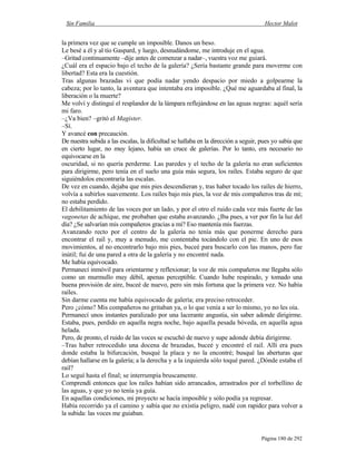 Sin Familia Hector Malot
Página 180 de 292
la primera vez que se cumple un imposible. Danos un beso.
Le besé a él y al tío Gaspard, y luego, desnudándome, me introduje en el agua.
–Gritad continuamente –dije antes de comenzar a nadar–, vuestra voz me guiará.
¿Cuál era el espacio bajo el techo de la galería? ¿Sería bastante grande para moverme con
libertad? Esta era la cuestión.
Tras algunas brazadas vi que podía nadar yendo despacio por miedo a golpearme la
cabeza; por lo tanto, la aventura que intentaba era imposible. ¿Qué me aguardaba al final, la
liberación o la muerte?
Me volví y distinguí el resplandor de la lámpara reflejándose en las aguas negras: aquél sería
mi faro.
–¿Va bien? –gritó el Magister.
–Sí.
Y avancé con precaución.
De nuestra subida a las escalas, la dificultad se hallaba en la dirección a seguir, pues yo sabía que
en cierto lugar, no muy lejano, había un cruce de galerías. Por lo tanto, era necesario no
equivocarse en la
oscuridad, si no quería perderme. Las paredes y el techo de la galería no eran suficientes
para dirigirme, pero tenía en el suelo una guía más segura, los raíles. Estaba seguro de que
siguiéndolos encontraría las escalas.
De vez en cuando, dejaba que mis pies descendieran y, tras haber tocado los raíles de hierro,
volvía a subirlos suavemente. Los raíles bajo mis pies, la voz de mis compañeros tras de mí;
no estaba perdido.
El debilitamiento de las voces por un lado, y por el otro el ruido cada vez más fuerte de las
vagonetas de achique, me probaban que estaba avanzando. ¿Iba pues, a ver por fin la luz del
día? ¿Se salvarían mis compañeros gracias a mí? Eso mantenía mis fuerzas.
Avanzando recto por el centro de la galería no tenía más que ponerme derecho para
encontrar el raíl y, muy a menudo, me contentaba tocándolo con el pie. En uno de esos
movimientos, al no encontrarlo bajo mis pies, buceé para buscarlo con las manos, pero fue
inútil; fui de una pared a otra de la galería y no encontré nada.
Me había equivocado.
Permanecí inmóvil para orientarme y reflexionar; la voz de mis compañeros me llegaba sólo
como un murmullo muy débil, apenas perceptible. Cuando hube respirado, y tomado una
buena provisión de aire, buceé de nuevo, pero sin más fortuna que la primera vez. No había
raíles.
Sin darme cuenta me había equivocado de galería; era preciso retroceder.
Pero ¿cómo? Mis compañeros no gritaban ya, o lo que venía a ser lo mismo, yo no les oía.
Permanecí unos instantes paralizado por una lacerante angustia, sin saber adonde dirigirme.
Estaba, pues, perdido en aquella negra noche, bajo aquella pesada bóveda, en aquella agua
helada.
Pero, de pronto, el ruido de las voces se escuchó de nuevo y supe adonde debía dirigirme.
–Tras haber retrocedido una docena de brazadas, buceé y encontré el rail. Allí era pues
donde estaba la bifurcación, busqué la placa y no la encontré; busqué las aberturas que
debían hallarse en la galería; a la derecha y a la izquierda sólo toqué pared. ¿Dónde estaba el
rail?
Lo seguí hasta el final; se interrumpía bruscamente.
Comprendí entonces que los raíles habían sido arrancados, arrastrados por el torbellino de
las aguas, y que yo no tenía ya guía.
En aquellas condiciones, mi proyecto se hacía imposible y sólo podía ya regresar.
Había recorrido ya el camino y sabía que no existía peligro, nadé con rapidez para volver a
la subida: las voces me guiaban.
 