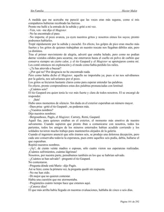 Sin Familia Hector Malot
Página 181 de 292
A medida que me acercaba me pareció que las voces eran más seguras, como si mis
compañeros hubieran recobrado las fuerzas.
Pronto me hallé a la entrada de la subida y grité a mi vez.
–Ven, ven –me dijo el Magister.
–No he encontrado el paso.
–No importa; el pozo avanza, ya oyen nuestros gritos y nosotros oímos los suyos; pronto
podremos hablarles.
Trepé rápidamente por la subida y escuché. En efecto, los golpes de pico eran mucho más
fuertes y los gritos de quienes trabajaban en nuestro rescate nos llegaban débiles aún, pero
ya distintos.
Tras el primer movimiento de alegría, advertí que estaba helado, pero como no podían
darme vestidos cálidos para secarme, me enterraron hasta el cuello en polvo de carbón que
conserva siempre un cierto calor, y el tío Gaspard y el Magister se apretujaron contra mí.
Les conté entonces mi exploración y el modo como había perdido los raíles.
–¿Te has atrevido a bucear?
–¿Por qué no? Por desgracia no he encontrado nada.
Pero como había dicho el Magister, aquello no importaba ya; pues si no nos salvábamos
por la galería, nos salvaríamos por el pozo.
Los gritos se hicieron bastante claros como para esperar entender las palabras.
En efecto, pronto comprendimos estas dos palabras pronunciadas con lentitud:
–¿Cuántos sois?
El tío Gaspard era quien tenía la voz más fuerte y clara de todos nosotros. El se encargó de
responder.
– ¡Seis!
Hubo unos momentos de silencio. Sin duda en el exterior esperaban un número mayor.
–Daos prisa –gritó el tío Gaspard–, no podemos más.
–¿Vuestros nombres?
Dijo nuestros nombres:
–Bergounhoux, Pagès, el Magister, Carrory, Remi, Gaspard.
Aquél fue, para quienes estaban en el exterior, el momento más emotivo de nuestro
salvamento. Cuando supieron que pronto iban a comunicarse con nosotros, todos los
parientes, todos los amigos de los mineros enterrados habían acudido corriendo y los
soldados tuvieron mucho trabajo para mantenerlos alejados de la galería.
Cuando el ingeniero anunció que sólo éramos seis, se produjo una dolorosa decepción, pero
cada uno conservaba todavía la esperanza, pues entre aquellos seis podía, debía, hallarse el
que esperaban.
Repitió nuestros nombres.
–¡Ay!, de ciento veinte madres o esposas, sólo cuatro vieron sus esperanzas realizadas.
¡Cuántos sufrimientos, cuántas lágrimas!
Nosotros, por nuestra parte, pensábamos también en los que se habrían salvado.
–¿Cuántos se han salvado? –preguntó el tío Gaspard.
No contestaron.
–Pregunta dónde está Mario –dijo Pagès.
Así se hizo; como la primera vez, la pregunta quedó sin respuesta.
–No me han oído.
–Di mejor que no quieren contestar.
Había una cuestión que me atormentaba.
–Pregúnteles cuánto tiempo hace que estamos aquí.
–¡Catorce días!
El que más arriba había llegado en nuestras evaluaciones, hablaba de cinco o seis días.
 