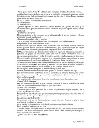 Sin Familia Hector Malot
Página 182 de 292
–Ya no queda mucho. Valor. No hablemos más, eso retrasa el trabajo. Unas horas todavía.
Aquéllas fueron, creo, las horas más largas de su cautiverio y, en cualquier caso, con mucho,
las más dolorosas. Cada golpe de pico nos parecía que iba a ser el último. Luego, tras aquel
golpe, venía otro y otro y otro aún.
De vez en cuando, recomenzaban las preguntas.
–¿Tenéis hambre?
–Sí, mucha hambre.
–¿Podéis esperar? Si estáis demasiado débiles, haremos un agujero de sonda y os
enviaremos caldo, pero eso retrasará vuestra liberación. Si podéis esperar pronto, estaréis
en libertad.
–Esperaremos, daos prisa.
El funcionamiento de las vagonetas no se había detenido ni un solo instante y el agua
continuaba bajando regularmente.
–Diles que el agua baja –dijo el Magister.
–Ya lo sabemos; pronto llegaremos hasta vosotros por el pozo o por la galería.
Los golpes de pico se hicieron menos fuertes.
Evidentemente esperaban perforar de un momento a otro, y como les habíamos explicado
nuestra posición temían causar un desprendimiento, que, cayéndonos sobre la cabeza,
pudiera herirnos, matarnos o precipitarnos al agua junto con los escombros.
El Magister nos explicó que debíamos temer también la expansión del aire que, en cuanto se
perforara un agujero, se precipitaría como una bala de cañón derribándolo todo. Era
necesario permanecer atento y cuidar de nosotros como los picadores cuidan de sí mismos.
El temblor que los golpes de pico causaban en la veta desprendía de la parte alta de la subida
pequeños pedazos de carbón que rodaban por la pendiente e iban a caer al agua.
Sorprendentemente, cuanto más cerca estaba el momento de nuestra liberación, más débiles
nos sentíamos; yo no podía sostenerme, y acostado entre mi polvo de carbón, ni siquiera
podía incorporarme sobre un brazo; temblaba, y, sin embargo, ya no tenía frío.
Por fin, algunos pedazos mayores se desprendieron y rodaron entre
nosotros; en lo alto de la subida se abrió un agujero; la luz de las lámparas nos cegó.
Pero instantáneamente, se hizo de nuevo la oscuridad; la corriente de aire, una terrible
corriente de aire, una tromba que arrastraba con ella pedazos de carbón y restos de toda
clase, las había apagado.
–No tengáis miedo, es la corriente de aire; las encenderemos fuera. Esperad un poco.
¡Esperar! ¡Todavía esperar!
Pero de inmediato se escuchó un gran ruido en el agua de la galería, y dándome la vuelta,
divisé una gran claridad que avanzaba por el agua chapoteante.
–¡Valor, valor! –gritaban.
Y mientras por el pozo podíamos dar la mano a los hombres del piso superior, por la
galería llegaban hasta nosotros.
El ingeniero iba a la cabeza; fue él quien escaló en primer lugar la subida y me hallé entre sus
brazos antes de haber podido decir una palabra.
Era ya tiempo, perdí el sentido.
Sin embargo, noté que me llevaban; luego, cuando estuvimos fuera de la galería plana,
sentí que me envolvían en mantas.
Cerré los ojos, pero pronto noté un deslumbramiento que me forzó a abrirlos.
Era la luz del día, estábamos al aire libre.
Al mismo tiempo, un cuerpo blanco se arrojó sobre mí: era Capi, que de un salto se había
lanzado a los brazos del ingeniero y me lamía el rostro. Noté también que me cogían la
mano izquierda y me la besaban.
–¡Remi! –dijo una voz débil (la de Mattia).
 