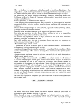 Sin Familia Hector Malot
Página 183 de 292
Miré a mi alrededor y vi una inmensa multitud apretujada en dos hileras, dejando entre ellas
un pasadizo. Aquella multitud permanecía en silencio, pues les habían recomendado que no
nos conmovieran con gritos; pero su actitud, sus miradas hablaban mejor que sus labios.
En primera fila me pareció distinguir sobrepellices blancos y ornamentos dorados que
brillaban al sol. Eran los clérigos de Varses que habían acudido a la entrada de la mina para
orar por nuestra liberación.
Cuando aparecimos, se arrodillaron sobre el polvo.
Veinte brazos se tendieron para tomarme, pero el ingeniero no quiso cederme y, orgulloso
de su triunfo, feliz y soberbio, me llevó hasta las oficinas que habían sido preparadas para
recibirnos.
Dos días después me paseaba por las calles de Varses, seguido de Mattia, de Alexis y de Capi,
y todos se detenían a mi paso para mirarme.
Los había que se acercaban para estrecharme la mano con lágrimas en los ojos.
Los había que apartaban los ojos. Estos últimos estaban de luto y se preguntaban
amargamente por qué se había salvado un niño huérfa–
no mientras que el padre de familia, su hijo, permanecían aún en la mina, miserables
cadáveres arrastrados, mecidos por las aguas.
Pero había también, entre los que me detenían, algunos que eran muy molestos, me
invitaban a cenar o tomar algo en el café.
–Nos contarás lo que sentiste –decían.
Y yo les daba las gracias sin aceptar, pues no quería contar mi historia a indiferentes que
creían pagarme con una cena o un vaso de cerveza.
Además, a mí me gustaba más escuchar que contar, y escuchaba a Alexis, escuchaba a Mattia
que me contaban lo que había sucedido en la superficie mientras nosotros permanecíamos
bajo tierra.
–Cuando pensaba que habías muerto por mi culpa –decía Alexis– me sentía destrozado; y,
efectivamente, te creía muerto.
–Yo jamás creí que estuvieras muerto –decía Mattia–, no sabía si saldrías vivo de la mina y
si llegarían a tiempo para salvarte, pero creía que no te habías ahogado; de modo que
estaba convencido de que si los trabajos de salvamento iban bastante rápidos, te
encontrarían en alguna parte. Así que, mientras Alexis te lloraba y se entristecía, yo me
enfebrecía pensando: 'No está muerto, pero tal vez muera'. Y hacía preguntas a todo el
mundo: '¿Cuánto tiempo puede resistirse sin comer'? ¿Cuándo terminarán de achicar el
agua? ¿Cuándo terminarán de perforar el túnel?' Pero nadie me contestaba a mi gusto.
Cuando os preguntaron vuestros nombres y el ingeniero después de Carrory, gritó Remi,
me dejé caer al suelo llorando, y entonces me pisotearon un poco, pero era tan feliz que ni
siquiera me di cuenta.
Me sentía muy orgulloso al comprobar que Mattia tenía tanta fe en mí que no quería creer
que yo podía morir.
7. UNA LECCIÓN DE MÚSICA
En la mina había hecho algunos amigos: tan grandes angustias soportadas juntos unen los
corazones; se sufre, se espera juntos, se es sólo uno.
El tío Gaspard, así como en particular el Magister me habían tomado un gran afecto; y
aunque el ingeniero no hubiese compartido nuestra prisión, se había encariñado conmigo
 