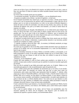 Sin Familia Hector Malot
Página 184 de 292
como con un hijo al que se ha librado de la muerte; me había invitado a su casa, y para su
hija, tuve que hacer el relato de cuanto nos había sucedido durante nuestro largo encierro
en la subida.
En Varses todo el mundo quería que me quedara.
–Te encontraré un picador –me decía el tío Gaspard–, y no nos abandonarás nunca.
–Si quieres un empleo en las oficinas –me decía el ingeniero–, te daré uno.
El tío Gaspard encontraba muy natural que yo regresara a la mina, a donde pronto bajaría
él de nuevo con la inconsciencia de quienes están acostumbrados a jugar cada día con el
peligro; pero yo no tenía su inconsciencia o su valor, no me sentía en absoluto dispuesto a
ejercer de nuevo el oficio de acarreador. Una mina era muy bonita, muy curiosa, me sentía
satisfecho de haberla visto, pero ya la había visto bastante y no sentía el menor deseo de
regresar a la subida.
Este solo pensamiento me ahogaba. Decididamente yo no estaba hecho para trabajar bajo
tierra; la vida al aire libre, con el cielo sobre la cabeza, aunque fuera un cielo nivoso, me
gustaba más. Fue eso lo que le dije al tío Gaspard y el Magister, que se mostraron éste
sorprendido y aquel apenado por mis malas disposiciones para con el trabajo en las minas;
Carrory, al que encontré, me dijo que yo era un capón.
Al ingeniero no podía decirle que no quería ya trabajar bajo tierra, puesto que me ofrecía
un empleo en sus oficinas e instruirme, si quería prestar atención a sus lecciones; preferí
contarle por completo la verdad, y asilo hice.
–Y, además, te gusta la vida al aire libre –dijo–, la aventura y la libertad; muchacho, no tengo
derecho a contrariarte, sigue tu camino.
Era cierto que me gustaba la vida al aire libre, jamás lo había advertido mejor que durante mi
encierro en la subida; uno no se acostumbra impunemente a ir y venir con toda libertad, a
hacer lo que se quiere.
Mientras intentaban retenerme en Varses, Mattia se mostraba sombrío y preocupado; yo le
había preguntado la razón; él me había respondido siempre que no le ocurría nada; y sólo
cuando le dije que nos iríamos al cabo de tres días, me confesó la causa de su tristeza
saltándome al cuello.
–Entonces, ¿no me abandonas? –gritó.
Cuando dijo estas palabras le solté un buen cachete para enseñarle a no dudar de mí, y
también, un poco para ocultar la emoción que me oprimió el corazón al escuchar aquel grito
de amistad.
Pues era sólo la amistad la que había provocado aquel grito, no el interés. Mattia no me
necesitaba para ganarse la vida, era perfectamente capaz de ganársela solo.
A decir verdad, poseía para ello cualidades de nacimiento que yo no tenía, ni con mucho,
en su mismo grado. En principio era mucho más apto que yo para tocar todos los
instrumentos, para cantar, para bailar, para representar todos los papeles. Y, además, sabía
mejor que yo atraer al 'honorable público', como decía Vitalis, y hacerle meter la mano en el
bolsillo. Sólo con su sonrisa, sus ojos dulces, sus blancos dientes, su aire abierto, conmovía
los corazones menos sensibles, moviéndolos a la generosidad, y sin pedir nada inspiraba a la
gente el deseo de dar; se obtenía dándole placer. Tan cierto era eso que durante su corta
expedición con Capi, mientras yo trabajaba como acarreador, había encontrado el modo de
conseguir dieciocho francos, lo que era una suma considerable.
Ciento veintiocho francos que teníamos y los dieciocho francos ganados por Mattia, hacían
un total de ciento cuarenta y seis francos, sólo faltaban, pues, cuatro francos para comprar
la vaca del príncipe.
Pese a que no quería trabajar en las minas, salí de Varses con pesadumbre, pues fue
necesario separarse de Alexis, del tío Gaspard y del Magister; pero mi destino era
separarme de aquellos a quienes amaba y me testimoniaban afecto.
 