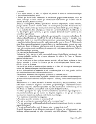 Sin Familia Hector Malot
Página 185 de 292
¡Adelante!
Con el arpa al hombro y la bolsa a la espalda, nos pusimos de nuevo en camino con un alegre
Capi que se revolcaba en el polvo.
Confieso que no sin cierto sentimiento de satisfacción golpeé cuando hubimos salido de
Varses, con el pie el sonoro camino, que sonaba de un modo distinto que el lodoso suelo de
la mina. ¡Buen sol, hermosos árboles!
Antes de nuestra partida, Mattia y yo habíamos discutido ampliamente nuestro itinerario,
pues yo le había enseñado a leer los mapas y él no imaginaba ya que las distancias no eran
más largas para las piernas que andan por un camino que para el dedo que, sobre el mapa, va
de una ciudad a otra. Tras haber pesado bien el pro y el contra, habíamos decidido que, en
vez de dirigirnos por Clermont, lo que no alargaría demasiado nuestro camino y nos
concedería la posibilidad
de explotar las ciudades de aguas medicinales, que en aquellos momentos estaban llenas de
enfermos, Saint-Nectaire, el Mont-Doré, Royard, la Bourboule. Mientras yo trabajaba como
acarreador, Mattia en su excursión se había encontrado a un domador de osos que se dirigía
a aquellas ciudades balnearias, donde, según decía, podía ganarse dinero. Y Mattia quería
ganar dinero, pensando que ciento cincuenta francos no eran bastante para comprar una vaca.
Cuanto más dinero tuviéramos, más hermosa sería la vaca; cuanto más hermosa fuera la
vaca, más contenta estaría mamá Barberin y cuanto más contenta estuviera mamá Barberin,
más felices seríamos nosotros.
Era, pues preciso dirigirnos a Clermont.
Viniendo de París a Varses, yo había comenzado la instrucción de Mattia, enseñándole a leer
y proporcionándole también los primeros elementos de música; de Varses a Clermont
continué mis lecciones.
Tal vez yo no fuera un buen profesor –es muy posible–, tal vez Mattia no fuera un buen
alumno, también es posible; lo cierto es que en lectura sus progresos fueron lentos y
difíciles, como he dicho ya.
Por mucho que Mattia se aplicara y fijara sus ojos en el libro, leía todo tipo de fantasías que
hacían más honor a su imaginación que a su atención.
A veces, la impaciencia se apoderaba de mí, y dando un golpe en el libro, gritaba colérico
que decididamente tenía la cabeza demasiado dura.
Sin enfadarse, me miraba con sus grandes ojos dulces y, sonriendo, decía:
–Es cierto; sólo se ablanda cuando la golpean; Garofoli, que no era tonto, lo supo en seguida.
¿Cómo continuar enfadado ante semejante respuesta? Yo reía y comenzábamos de nuevo la
lección.
Pero en música no se habían presentado las mismas dificultades, y desde el comienzo, Mattia
había hecho asombrosos progresos, tan notables que pronto llegó a sorprenderme con sus
preguntas; luego, tras haberme sorprendido, me había puesto en un compromiso y por fin
más de una vez me había desconcertado hasta el punto de dejarme cortado.
Y confieso que aquello me vejó y mortificó; tomaba muy en serio mi papel de profesor y
me parecía humillante que mi alumno me dirigiera preguntas a las que yo no supiera
responder; me pareció que era, hasta cierto punto, hacer trampa.
Y mi alumno no me ahorraba las preguntas:
'¿Por qué no se escribe la música en la misma clave?
'¿Por qué se emplean los sostenidos al subir y los bemoles al bajar?
'¿Por qué la primera y la última cadencia de un fragmento no contienen siempre un número
regular de tiempos?
'¿Por qué se afina el violín a partir de algunas notas y no a partir de otras?'
Respondí dignamente a esta última pregunta que el violín no era mi instrumento y que
jamás me había preocupado por saber cómo debía o no debía afinarse, y Mattia no replicó
 