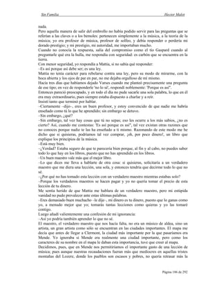 Sin Familia Hector Malot
Página 186 de 292
nada.
Pero aquella manera de salir del embrollo no había podido servir para las preguntas que se
referían a las claves o a los bemoles: pertenecen simplemente a la música, a la teoría de la
música; yo era profesor de música, profesor de solfeo, y debía responder o perdería mi
dorado prestigio; y mi prestigio, mi autoridad, me importaban mucho.
Cuando no conocía la respuesta, salía del compromiso como el tío Gaspard cuando al
preguntarle qué era la hulla, me respondía con seguridad: es carbón que se encuentra en la
tierra.
Con menor seguridad, yo respondía a Mattia, si no sabía qué responder:
–Es así porque así debe ser; es una ley.
Mattia no tenía carácter para rebelarse contra una ley, pero su modo de mirarme, con la
boca abierta y los ojos de par en par, no me dejaba orgulloso de mí mismo.
Hacía tres días que habíamos dejado Varses cuando me planteó precisamente una pregunta
de ese tipo; en vez de responderle 'no lo sé', respondí noblemente: 'Porque es así".
Entonces pareció preocupado, y en todo el día no pude sacarle una sola palabra, lo que en él
era muy extraordinario, pues siempre estaba dispuesto a charlar y a reír.
Insistí tanto que terminó por hablar.
–Ciertamente –dijo–, eres un buen profesor, y estoy convencido de que nadie me habría
enseñado como tú lo que he aprendido; sin embargo se detuvo.
–Sin embargo, ¿qué?
–Sin embargo, tal vez hay cosas que tú no sepas; eso les ocurre a los más sabios, ¿no es
cierto? Así, cuando me contestas: 'Es así porque es así", tal vez existan otras razones que
no conoces porque nadie te las ha enseñado a ti mismo. Razonando de este modo me he
dicho que si quisieras, podríamos tal vez comprar, ¡oh, por poco dinero!, un libro que
explique los principios de la música.
–Está muy bien.
–¿Verdad? Estaba seguro de que te parecería bien porque, al fin y al cabo, no puedes saber
todo lo que hay en los libros, puesto que no has aprendido en los libros.
–Un buen maestro vale más que el mejor libro.
–Lo que dices me lleva a hablarte de otra cosa: si quisieras, solicitaría a un verdadero
maestro que me diera una lección, una sola, y entonces tendría que decirme todo lo que no
sé.
–¿Por qué no has tomado esta lección con un verdadero maestro mientras estabas solo?
–Porque los verdaderos maestros se hacen pagar y yo no quería tomar el precio de esta
lección de tu dinero.
Me sentía herido de que Mattia me hablara de un verdadero maestro, pero mi estúpida
vanidad no pudo prevalecer ante estas últimas palabras.
–Eres demasiado buen muchacho –le dije–, mi dinero es tu dinero, puesto que lo ganas como
yo, a menudo mejor que yo; tomarás tantas lecciones como quieras y yo las tomaré
contigo.
Luego añadí valientemente una confesión de mi ignorancia:
–Así yo podría también aprender lo que no sé.
El maestro, el verdadero maestro que nos hacía falta, no era un músico de aldea, sino un
artista, un gran artista como sólo se encuentran en las ciudades importantes. El mapa me
decía que antes de llegar a Clermont, la ciudad más importante por la que pasaríamos era
Mende. Yo ignoraba si Mende era realmente una ciudad importante, pero como los
caracteres de su nombre en el mapa le daban esta importancia, tuve que creer al mapa.
Decidimos, pues, que en Mende nos permitiríamos el importante gasto de una lección de
música; pues aunque nuestras recaudaciones fueran más que mediocres en aquellas tristes
montañas del Lozere, donde los pueblos son escasos y pobres, no quería retrasar más la
 