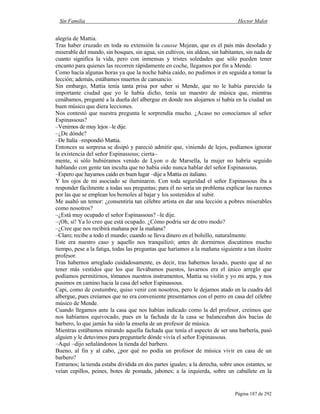 Sin Familia Hector Malot
Página 187 de 292
alegría de Mattia.
Tras haber cruzado en toda su extensión la causse Mejean, que es el país más desolado y
miserable del mundo, sin bosques, sin agua, sin cultivos, sin aldeas, sin habitantes, sin nada de
cuanto significa la vida, pero con inmensas y tristes soledades que sólo pueden tener
encanto para quienes las recorren rápidamente en coche, llegamos por fin a Mende.
Como hacía algunas horas ya que la noche había caído, no pudimos ir en seguida a tomar la
lección; además, estábamos muertos de cansancio.
Sin embargo, Mattia tenía tanta prisa por saber si Mende, que no le había parecido la
importante ciudad que yo le había dicho, tenía un maestro de música que, mientras
cenábamos, pregunté a la dueña del albergue en donde nos alojamos si había en la ciudad un
buen músico que diera lecciones.
Nos contestó que nuestra pregunta le sorprendía mucho. ¿Acaso no conocíamos al señor
Espinassous?
–Venimos de muy lejos –le dije.
–¿De dónde?
–De Italia –respondió Mattia.
Entonces su sorpresa se disipó y pareció admitir que, viniendo de lejos, podíamos ignorar
la existencia del señor Espinassous; cierta–
mente, si sólo hubiéramos venido de Lyon o de Marsella, la mujer no habría seguido
hablando con gente tan inculta que no había oído nunca hablar del señor Espinassous.
–Espero que hayamos caído en buen lugar –dije a Mattia en italiano.
Y los ojos de mi asociado se iluminaron. Con toda seguridad el señor Espinassous iba a
responder fácilmente a todas sus preguntas; para él no sería un problema explicar las razones
por las que se emplean los bemoles al bajar y los sostenidos al subir.
Me asaltó un temor: ¿consentiría tan célebre artista en dar una lección a pobres miserables
como nosotros?
–¿Está muy ocupado el señor Espinassous? –le dije.
–¡Oh, sí! Ya lo creo que está ocupado. ¿Cómo podría ser de otro modo?
–¿Cree que nos recibirá mañana por la mañana?
–Claro; recibe a todo el mundo; cuando se lleva dinero en el bolsillo, naturalmente.
Este era nuestro caso y aquello nos tranquilizó; antes de dormirnos discutimos mucho
tiempo, pese a la fatiga, todas las preguntas que haríamos a la mañana siguiente a tan ilustre
profesor.
Tras habernos arreglado cuidadosamente, es decir, tras habernos lavado, puesto que al no
tener más vestidos que los que llevábamos puestos, lavarnos era el único arreglo que
podíamos permitirnos, tómanos nuestros instrumentos, Mattia su violín y yo mi arpa, y nos
pusimos en camino hacia la casa del señor Espinassous.
Capi, como de costumbre, quiso venir con nosotros, pero le dejamos atado en la cuadra del
albergue, pues creíamos que no era conveniente presentarnos con el perro en casa del célebre
músico de Mende.
Cuando llegamos ante la casa que nos habían indicado como la del profesor, creímos que
nos habíamos equivocado, pues en la fachada de la casa se balanceaban dos bacías de
barbero, lo que jamás ha sido la enseña de un profesor de música.
Mientras estábamos mirando aquella fachada que tenía el aspecto de ser una barbería, pasó
alguien y le detuvimos para preguntarle dónde vivía el señor Espinassous.
–Aquí –dijo señalándonos la tienda del barbero.
Bueno, al fin y al cabo, ¿por qué no podía un profesor de música vivir en casa de un
barbero?
Entramos; la tienda estaba dividida en dos partes iguales; a la derecha, sobre unos estantes, se
veían cepillos, peines, botes de pomada, jabones; a la izquierda, sobre un caballete en la
 