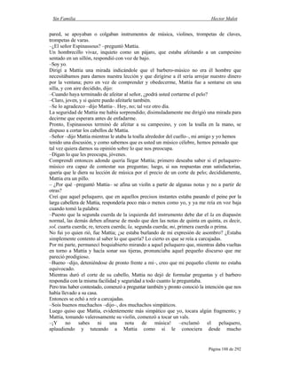 Sin Familia Hector Malot
Página 188 de 292
pared, se apoyaban o colgaban instrumentos de música, violines, trompetas de claves,
trompetas de varas.
–¿El señor Espinassous? –preguntó Mattia.
Un hombrecillo vivaz, inquieto como un pájaro, que estaba afeitando a un campesino
sentado en un sillón, respondió con voz de bajo.
–Soy yo.
Dirigí a Mattia una mirada indicándole que el barbero-músico no era él hombre que
necesitábamos para darnos nuestra lección y que dirigirse a él sería arrojar nuestro dinero
por la ventana; pero en vez de comprender y obedecerme, Mattia fue a sentarse en una
silla, y con aire decidido, dijo:
–Cuando haya terminado de afeitar al señor, ¿podrá usted cortarme el pelo?
–Claro, joven, y si quiere puedo afeitarle también.
–Se lo agradezco –dijo Mattia–. Hoy, no; tal vez otro día.
La seguridad de Mattia me había sorprendido; disimuladamente me dirigió una mirada para
decirme que esperara antes de enfadarme.
Pronto, Espinassous terminó de afeitar a su campesino, y con la toalla en la mano, se
dispuso a cortar los cabellos de Mattia.
–Señor –dijo Mattia mientras le ataba la toalla alrededor del cuello–, mi amigo y yo hemos
tenido una discusión, y como sabemos que es usted un músico célebre, hemos pensado que
tal vez quiera darnos su opinión sobre lo que nos preocupa.
–Digan lo que les preocupa, jóvenes.
Comprendí entonces adonde quería llegar Mattia; primero deseaba saber si el peluquero-
músico era capaz de contestar sus preguntas; luego, si sus respuestas eran satisfactorias,
quería que le diera su lección de música por el precio de un corte de pelo; decididamente,
Mattia era un pillo.
– ¿Por qué –preguntó Mattia– se afina un violín a partir de algunas notas y no a partir de
otras?
Creí que aquel peluquero, que en aquellos precisos instantes estaba pasando el peine por la
larga cabellera de Mattia, respondería poco más o menos como yo, y ya me reía en voz baja
cuando tomó la palabra:
–Puesto que la segunda cuerda de la izquierda del instrumento debe dar el la en diapasón
normal, las demás deben afinarse de modo que den las notas de quinta en quinta, es decir,
sol, cuarta cuerda; re, tercera cuerda; la, segunda cuerda; mi, primera cuerda o prima.
No fui yo quien rió, fue Mattia; ¿se estaba burlando de mi expresión de asombro? ¿Estaba
simplemente contento al saber lo que quería? Lo cierto es que se reía a carcajadas.
Por mi parte, permanecí boquiabierto mirando a aquel peluquero que, mientras daba vueltas
en torno a Mattia y hacía sonar sus tijeras, pronunciaba aquel pequeño discurso que me
pareció prodigioso.
–Bueno –dijo, deteniéndose de pronto frente a mí–, creo que mi pequeño cliente no estaba
equivocado.
Mientras duró el corte de su cabello, Mattia no dejó de formular preguntas y el barbero
respondía con la misma facilidad y seguridad a todo cuanto le preguntaba.
Pero tras haber contestado, comenzó a preguntar también y pronto conoció la intención que nos
había llevado a su casa.
Entonces se echó a reír a carcajadas.
–Sois buenos muchachos –dijo–, dos muchachos simpáticos.
Luego quiso que Mattia, evidentemente más simpático que yo, tocara algún fragmento; y
Mattia, tomando valerosamente su violín, comenzó a tocar un vals.
–¡Y no sabes ni una nota de música! –exclamó el peluquero,
aplaudiendo y tuteando a Mattia como si le conociera desde mucho
 