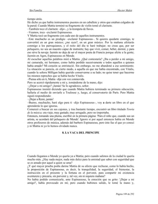 Sin Familia Hector Malot
Página 189 de 292
tiempo atrás.
He dicho ya que había instrumentos puestos en un caballete y otros que estaban colgados de
la pared. Cuando Mattia terminó su fragmento de violín tomó el clarinete.
–También toco el clarinete –dijo–, y la trompeta de llaves.
–Veamos, toca –exclamó Espinassous.
Y Mattia tocó un fragmento con cada uno de aquellos instrumentos.
–Este muchacho es un prodigio –exclamó Espinassous–. Si quieres quedarte conmigo, te
convertiré en un gran músico; ¿me oyes?, en un gran músico. Por la mañana afeitarás
conmigo a los parroquianos, y el resto del día te haré trabajar; no creas que, por ser
peluquero, no sea un maestro capaz de instruirte; hay que vivir, comer, beber, dormir, y para
eso sirve la navaja: Jazmín no deja de ser el mayor poeta de Francia porque afeite a la gente;
Jazmín en Agen, Espinassous en Mende.
Al escuchar aquellas palabras miré a Mattia. ¿Qué contestaría? ¿Iba a perder a mi amigo,
mi camarada, mi hermano, como había perdido sucesivamente a todos aquellos a quienes
había amado? Mi corazón se entristeció. Sin embargo, no me abandoné a ese sentimiento.
La situación se parecía, en cierto modo, a aquella en que me había encontrado, con Vitalis,
cuando la señora Milligan había querido conservarme a su lado; no quise tener que hacerme
los mismos reproches que se había hecho Vitalis.
–Piensa sólo en ti, Mattia –dije con voz conmovida.
Pero se acercó rápidamente a mí y, tomándome de la mano, dijo:
–¿Dejar a mi amigo? ¡Jamás! Se lo agradezco, señor.
Espinassous insistió diciendo que cuando Mattia hubiera terminado su primera educación,
hallaría el medio de enviarle a Toulouse y, luego, al conservatorio de París. Pero Mattia
siguió respondiendo:
–¡Dejar a Remi, jamás!
–Bueno, muchacho, haré algo para ti –dijo Espinassous–, voy a darte un libro en el que
aprenderás lo que ignoras.
Comenzó a buscar en sus cajones, y tras bastante tiempo, encontró un libro titulado Teoría
de la música; era viejo, muy gastado, muy arrugado, pero no importaba.
Entonces, tomando una pluma, escribió en la primera página: 'Para el niño que, cuando sea un
artista, se acordará del peluquero de Mende'. Ignoro si por aquel entonces había en Mende
otros profesores de música, además del barbero Espinassous, pero éste fue el que yo conocí
y ni Mattia ni yo lo hemos olvidado nunca.
8. LA VACA DEL PRINCIPE
Cuando llegamos a Mende yo quería ya a Mattia; pero cuando salimos de la ciudad le quería
mucho más. ¿Hay nada mejor, nada más dulce para la amistad que saber con seguridad que
se es amado por aquel a quien se ama?
¿Y qué mayor prueba podía darme Mattia de su afecto que rechazar, como lo había hecho,
la proposición de Espinassous, es decir, la tranquilidad, la seguridad, el bienestar, la
instrucción en el presente y la fortuna en el porvenir, para compartir mi existencia
aventurera y precaria, sin porvenir y, tal vez, sin ni siquiera mañana?
No había podido comunicarle, ante Espinassous, la emoción que su grito: '¡Dejar a mi
amigo!', había provocado en mí; pero cuando hubimos salido, le tomé la mano y,
 