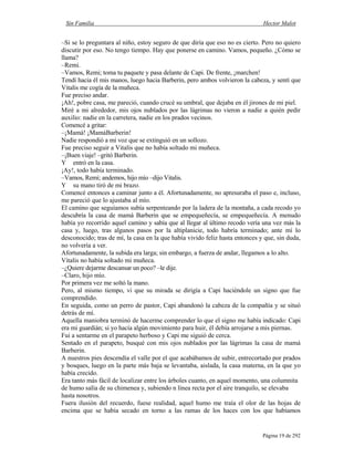 Sin Familia Hector Malot
Página 19 de 292
–Si se lo preguntara al niño, estoy seguro de que diría que eso no es cierto. Pero no quiero
discutir por eso. No tengo tiempo. Hay que ponerse en camino. Vamos, pequeño. ¿Cómo se
llama?
–Remi.
–Vamos, Remi; toma tu paquete y pasa delante de Capi. De frente, ¡marchen!
Tendí hacia él mis manos, luego hacia Barberin, pero ambos volvieron la cabeza, y sentí que
Vitalis me cogía de la muñeca.
Fue preciso andar.
¡Ah!, pobre casa, me pareció, cuando crucé su umbral, que dejaba en él jirones de mi piel.
Miré a mi alrededor, mis ojos nublados por las lágrimas no vieron a nadie a quién pedir
auxilio: nadie en la carretera, nadie en los prados vecinos.
Comencé a gritar:
–¡Mamá! ¡MamáBarberin!
Nadie respondió a mi voz que se extinguió en un sollozo.
Fue preciso seguir a Vitalis que no había soltado mi muñeca.
–¡Buen viaje! –gritó Barberin.
Y entró en la casa.
¡Ay!, todo había terminado.
–Vamos, Remi; andemos, hijo mío –dijo Vitalis.
Y su mano tiró de mi brazo.
Comencé entonces a caminar junto a él. Afortunadamente, no apresuraba el paso e, incluso,
me pareció que lo ajustaba al mío.
El camino que seguíamos subía serpenteando por la ladera de la montaña, a cada recodo yo
descubría la casa de mamá Barberin que se empequeñecía, se empequeñecía. A menudo
había yo recorrido aquel camino y sabía que al llegar al último recodo vería una vez más la
casa y, luego, tras algunos pasos por la altiplanicie, todo habría terminado; ante mí lo
desconocido; tras de mí, la casa en la que había vivido feliz hasta entonces y que, sin duda,
no volvería a ver.
Afortunadamente, la subida era larga; sin embargo, a fuerza de andar, llegamos a lo alto.
Vitalis no había soltado mi muñeca.
–¿Quiere dejarme descansar un poco? –le dije.
–Claro, hijo mío.
Por primera vez me soltó la mano.
Pero, al mismo tiempo, vi que su mirada se dirigía a Capi haciéndole un signo que fue
comprendido.
En seguida, como un perro de pastor, Capi abandonó la cabeza de la compañía y se situó
detrás de mí.
Aquella maniobra terminó de hacerme comprender lo que el signo me había indicado: Capi
era mi guardián; si yo hacía algún movimiento para huir, él debía arrojarse a mis piernas.
Fui a sentarme en el parapeto herboso y Capi me siguió de cerca.
Sentado en el parapeto, busqué con mis ojos nublados por las lágrimas la casa de mamá
Barberin.
A nuestros pies descendía el valle por el que acabábamos de subir, entrecortado por prados
y bosques, luego en la parte más baja se levantaba, aislada, la casa materna, en la que yo
había crecido.
Era tanto más fácil de localizar entre los árboles cuanto, en aquel momento, una columnita
de humo salía de su chimenea y, subiendo n línea recta por el aire tranquilo, se elevaba
hasta nosotros.
Fuera ilusión del recuerdo, fuese realidad, aquel humo me traía el olor de las hojas de
encima que se había secado en torno a las ramas de los haces con los que habíamos
 