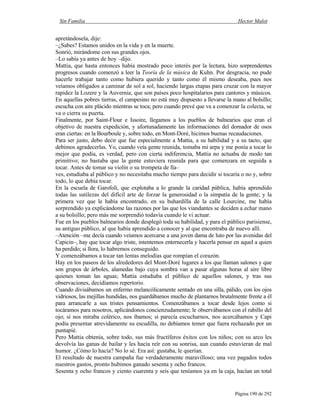 Sin Familia Hector Malot
Página 190 de 292
apretándosela, dije:
–¿Sabes? Estamos unidos en la vida y en la muerte.
Sonrió, mirándome con sus grandes ojos.
–Lo sabía ya antes de hoy –dijo.
Mattia, que hasta entonces había mostrado poco interés por la lectura, hizo sorprendentes
progresos cuando comenzó a leer la Teoría de la música de Kuhn. Por desgracia, no pude
hacerle trabajar tanto como hubiera querido y tanto como él mismo deseaba, pues nos
veíamos obligados a caminar de sol a sol, haciendo largas etapas para cruzar con la mayor
rapidez la Lozere y la Auvernia, que son países poco hospitalarios para cantores y músicos.
En aquellas pobres tierras, el campesino no está muy dispuesto a llevarse la mano al bolsillo;
escucha con aire plácido mientras se toca; pero cuando prevé que va a comenzar la colecta, se
va o cierra su puerta.
Finalmente, por Saint-Flour e Issoire, llegamos a los pueblos de balnearios que eran el
objetivo de nuestra expedición, y afortunadamente las informaciones del domador de osos
eran ciertas: en la Bourboule y, sobre todo, en Mont-Doré, hicimos buenas recaudaciones.
Para ser justo, debo decir que fue especialmente a Mattia, a su habilidad y a su tacto, que
debimos agradecerlas. Yo, cuando veía gente reunida, tomaba mi arpa y me ponía a tocar lo
mejor que podía, es verdad, pero con cierta indiferencia, Mattia no actuaba de modo tan
primitivo; no bastaba que la gente estuviera reunida para que comenzara en seguida a
tocar. Antes de tomar su violín o su trompeta de lla–
ves, estudiaba al público y no necesitaba mucho tiempo para decidir si tocaría o no y, sobre
todo, lo que debía tocar.
En la escuela de Garofoli, que explotaba a lo grande la caridad pública, había aprendido
todas las sutilezas del difícil arte de forzar la generosidad o la simpatía de la gente; y la
primera vez que le había encontrado, en su buhardilla de la calle Lourcine, me había
sorprendido ya explicándome las razones por las que los viandantes se deciden a echar mano
a su bolsillo; pero más me sorprendió todavía cuando le vi actuar.
Fue en los pueblos balnearios donde desplegó toda su habilidad, y para el público parisiense,
su antiguo público, al que había aprendido a conocer y al que encontraba de nuevo allí.
–Atención –me decía cuando veíamos acercarse a una joven dama de luto por las avenidas del
Capicin–, hay que tocar algo triste, intentemos enternecerla y hacerla pensar en aquel a quien
ha perdido; si llora, lo habremos conseguido.
Y comenzábamos a tocar tan lentas melodías que rompían el corazón.
Hay en los paseos de los alrededores del Mont-Doré lugares a los que llaman salones y que
son grupos de árboles, alamedas bajo cuya sombra van a pasar algunas horas al aire libre
quienes toman las aguas; Mattia estudiaba el público de aquellos salones, y tras sus
observaciones, decidíamos repertorio.
Cuando divisábamos un enfermo melancólicamente sentado en una silla, pálido, con los ojos
vidriosos, las mejillas hundidas, nos guardábamos mucho de plantarnos brutalmente frente a él
para arrancarle a sus tristes pensamientos. Comenzábamos a tocar desde lejos como si
tocáramos para nosotros, aplicándonos concienzudamente; le observábamos con el rabillo del
ojo; si nos miraba colérico, nos íbamos; si parecía escucharnos, nos acercábamos y Capi
podía presentar atrevidamente su escudilla, no debíamos temer que fuera rechazado por un
puntapié.
Pero Mattia obtenía, sobre todo, sus más fructíferos éxitos con los niños; con su arco les
devolvía las ganas de bailar y les hacía reír con su sonrisa, aun cuando estuvieran de mal
humor. ¿Cómo lo hacía? No lo sé. Era así: gustaba, le querían.
El resultado de nuestra campaña fue verdaderamente maravilloso; una vez pagados todos
nuestros gastos, pronto hubimos ganado sesenta y ocho francos.
Sesenta y ocho francos y ciento cuarenta y seis que teníamos ya en la caja, hacían un total
 