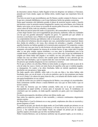 Sin Familia Hector Malot
Página 191 de 292
de doscientos catorce francos; había llegado la hora de dirigirnos sin tardanza a Chavanon,
pasando por Ussel, donde, según nos habían dicho, tendría lugar una importante feria de
ganado.
Una feria era justo lo que necesitábamos; por fin íbamos a poder comprar la famosa vaca de
la que tan a menudo hablábamos y por la que habíamos hecho tan grandes economías.
Hasta aquel momento sólo habíamos gozado el placer de acariciar nuestro sueño y hacerlo
tan hermoso como lo permitía nuestra imaginación: nuestra vaca sería blanca, era el deseo de
Mattia; sería rojiza, era mi deseo en recuerdo de nuestra pobre Roussette; sería mansa, daría
varios cubos de leche; todo era soberbio y encantador.
Pero ahora era preciso pasar del sueño a la ejecución y ahí comenzaban los problemas.
¿Cómo elegir nuestra vaca con la seguridad de que poseyera, realmente, todas las cualidades
con las que nos gustaba adornarla? Aquello era grave. Yo ignoraba por qué señales se
reconoce a una buena vaca y Mattia era tan ignorante como yo.
Las sorprendentes historias que habíamos oído en la posada, desde que nos habíamos metido
en la cabeza de la hermosa idea de comprar una vaca, aumentaban nuestra inquietud. Quien
dice chalán de caballos o de vacas, dice artesano de artimañas y engaños. ¡Cuántas de
aquellas historias nos habían quedado en la memoria para asustarnos! Un campesino compra
en la feria una vaca que tiene la más hermosa cola que jamás haya tenido vaca alguna, con
semejante cola podrá espantar las moscas de su mismo hocico, lo que, como todo el mundo
sabe, es una gran ventaja; regresa triunfante a su casa, pues la extraordinaria vaca le ha
costado barata; a la mañana siguiente va a verla y ya no tiene cola; la que tan noblemente le
colgaba por detrás había sido pegada a un muñón; era una cola postiza. Otro campesino
compra una vaca con falsos cuernos; otro cuando quiere ordeñar su vaca, advierte que sus
ubres han sido hinchadas y que ni siquiera dará dos vasos de leche cada veinticuatro horas.
Era preciso que tamañas desgracias no nos ocurriesen a nosotros.
Por lo que se refiere a la cola falsa, Mattia no tenía miedo; se colgaría con todo su peso de la
cola de todas las vacas y tiraría con tanta fuerza de aquellas colas que si estaban pegadas,
se despegarían. En cuanto a las ubres hinchadas, había un método igualmente seguro:
pincharlas con una gruesa y larga aguja.
Sin duda aquello sería infalible, sobre todo si la cola era falsa y las ubres habían sido
hinchadas; pero ¿no era de temer, si la cola era auténtica, que la vaca propinara una buena
coz en el vientre o la cabeza de quien tirara de ella; y no actuaría del mismo modo si sentía
una aguja hundiéndose en sus carnes?
La idea de recibir una coz calmó la imaginación de Mattia y nos entregó a la incertidumbre.
Sería ciertamente terrible ofrecer a mamá Barberin una vaca que no diera leche o que no
tuviera cuernos.
Por entre las historias que nos habían contado, había una en la que un veterinario
desempeñaba un papel terrible, al menos para el mercader de vacas. Si tomábamos un
veterinario que nos ayudara, sin duda aquello supondría un gasto, pero nos tranquilizaría
mucho.
En nuestra preocupación, decidimos utilizar este último medio, que
bajo todos los aspectos, parecía el más razonable, y entonces continuamos alegremente
nuestro camino.
De Mont-Doré a Ussel la distancia no es muy grande; empleamos dos días en recorrerla y
pronto llegamos a Ussel.
Yo estaba en mi país, por decirlo de algún modo; en Ussel había actuado por primera vez en
público en el Criado del señor Corazón-Hermoso, o El más bestia de los dos no es el que lo
parece, y fue también en Ussel donde Vitalis me compró mi primer par de zapatos,
aquellos zapatos claveteados que tan feliz me habían hecho.
Pobre Corazón-Hermoso, con su hermoso uniforme rojo de general inglés, ya no existía; y
 