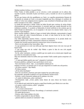 Sin Familia Hector Malot
Página 192 de 292
faltaban también Zerbino y la gentil Dolce.
Pobre Vitalis, le había perdido y ya no volvería a verle caminando con la cabeza alta,
sacando el pecho, marcando el paso con brazos y pies y tocando un vals en su penetrante
pífano.
De seis que éramos sólo dos quedábamos ya, Capi y yo; aquellos pensamientos llenaron de
melancolía mi entrada en Ussel; a mi pesar imaginaba que iba a distinguir el sombrero de
Vitalis al volver una cualquiera de las esquinas y que escucharía la llamada que tantas veces
había resonado en mis oídos: '¡Adelante!'.
La tienda del ropavejero a donde Vitalis me había llevado para vestirme de artista disipó,
afortunadamente, tan tristes pensamientos; la encontré igual que cuando descendí sus tres
resbalosos escalones. A su puerta se balanceaba el mismo uniforme en las costuras que me
había llenado de admiración y en el escaparate vi de nuevo los mismos fusiles viejos y las
mismas viejas lámparas.
Quise enseñar también a Mattia el lugar en donde había debutado, representando el papel
de un criado del señor Corazón-Hermoso, es decir, el más bestia de los dos: Capi lo
reconoció y agitó su cola.
Tras haber depositado nuestras bolsas y nuestros instrumentos en la posada donde nos
habíamos alojado con Vitalis, comenzamos a buscar un veterinario.
Cuando éste escuchó nuestra petición comenzó por reírse en nuestras narices.
–Pero si en esta región no hay vacas sabias –dijo.
–Lo que queremos no es una vaca sabia que sepa hacer algunos trucos sino una vaca que dé
buena leche.
–Y que tenga una cola de verdad –dijo Mattia a quien la idea de una cola pegada
atormentaba mucho.
–En fin, señor veterinario, venimos a pedirle que nos ayude con su ciencia para impedir que
nos roben los mercaderes de vacas.
Dije esto intentando imitar los nobles aires que tomaba Vitalis cuando quería conquistar a la
gente.
– ¿Y para qué diablos queréis una vaca? –preguntó el veterinario.
En pocas palabras, expliqué lo que quería hacer con la vaca.
–Sois unos buenos chicos –dijo–, os acompañaré mañana por la
mañana a la feria y os prometo que la vaca que elegiremos no tendrá una cola postiza.
–¿Ni falsos cuernos? –dijo Mattia.
–Ni falsos cuernos.
–¿Ni las ubres hinchadas?
–Será una vaca buena y hermosa; pero para comprar hay que poder pagar...
Sin responder, desanudé el pañuelo en el que llevábamos nuestro tesoro.
–Perfecto, venid a buscarme mañana por la mañana a las siete.
–¿Y cuánto le deberemos, señor veterinario?
–Absolutamente nada. ¿Cómo podría tomar dinero de unos chicos tan buenos como
vosotros?
Yo no sabía de qué modo dar las gracias a aquel buen hombre, pero Mattia tuvo una idea.
–¿Le gusta a usted la música, señor? –preguntó.
–Mucho, hijo mío.
–¿Y se acuesta usted pronto?
Aquello era bastante incoherente. Sin embargo, el veterinario contestó :
–En cuanto dan las nueve.
–Gracias, señor; hasta mañana a las siete.
Yo había comprendido la idea de Mattia.
–¿Quieres darle un concierto al veterinario? –dije.
 