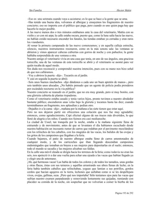 Sin Familia Hector Malot
Página 193 de 292
–Eso es: una serenata cuando vaya a acostarse; es lo que se hace a la gente que se ama.
–Has tenido una buena idea, volvamos al albergue y ensayemos los fragmentos de nuestro
concierto; eso no importa con el público que paga, pero cuando es uno quien paga hay que
hacerlo lo mejor posible.
A las nueve menos dos o tres minutos estábamos ante la casa del veterinario, Mattia con su
violín y yo con mi arpa; la calle estaba oscura, puesto que, como la luna salía hacia las nueve,
no habían creído necesario encender los fanales, las tiendas estaban ya cerradas y eran raros
los viandantes.
Al sonar la primera campanada de las nueve comenzamos; y en aquella calleja estrecha,
silencio, nuestros instrumentos resonaron, como en la más sonora sala: las ventanas se
abrieron y vimos aparecer cabezas cubiertas con gorros de noche y con pañuelos; la gente
hablaba sorprendida de una ventana a otra.
Nuestro amigo el veterinario vivía en una casa que tenía, en uno de sus ángulos, una graciosa
torrecilla; una de las ventanas de esta torrecilla se abrió y el veterinario se asomó para ver
quién tocaba de aquel modo.
Sin duda nos reconoció y comprendió nuestra intención, pues con su mano nos hizo señal
de que nos calláramos.
–Voy a abriros la puerta –dijo–. Tocaréis en el jardín.
Y casi en seguida la puerta se abrió.
–Sois unos buenos muchachos –dijo dándonos a cada uno un buen apretón de manos–, pero
sois también unos alocados. ¿No habéis pensado que un agente de policía podía prenderos
por escándalo nocturno en la vía pública?
Nuestro concierto se reanudó en el jardín, que no era muy grande, pero sí muy bonito, con
una glorieta cubierta de plantas trepadoras.
Como el veterinario estaba casado y tenía varios hijos, pronto tuvimos a nuestro alrededor
bastante público; encendieron unas velas bajo la glorieta y tocamos hasta las diez; cuando
terminábamos un fragmento, nos aplaudían y pedían otro.
–Dejadles ir a la cama –dijo–, mañana por la mañana a las siete tienen que estar aquí.
Pero no nos dejaron partir sin ofrecernos una colación que nos fue muy agradable;
entonces, como agradecimiento, Capi efectuó alguno de sus trucos más divertidos, lo que
llenó de alegría a los niños. Cuando nos fuimos era casi medianoche.
La ciudad de Ussel, tan tranquila por la noche, estaba a la mañana siguiente llena de
estruendo y de movimiento; antes de que se levantara el día habíamos escuchado desde
nuestra habitación un incesante rumor de carros que rodaban por el pavimento mezclándose
con los relinchos de los caballos, con los mugidos de las vacas, los balidos de las ovejas y
los gritos de los campesinos que llegaban a la feria.
Cuando bajamos, el patio de nuestro albergue estaba lleno de carros amontonados de
cualquier modo, y de los carricoches que iban llegando descendían campesinos
endomingados que tomaban en brazos a sus mujeres para depositarlas en el suelo; entonces,
todo el mundo se sacudía y las mujeres alisaban sus faldas.
En la calle una móvil oleada se dirigía hacia los terrenos de la feria; como todavía no eran las
seis, nos apeteció ir a dar una vuelta para echar una ojeada a las vacas que habían llegado ya
y elegir una de antemano.
¡Ah, qué hermosas vacas! Las había de todos los colores y de todos los tamaños, unas gordas
y otras flacas, éstas con sus terneros y aquéllas arrastrando sus ubres llenas de leche; en la
feria había también caballos que relinchaban, yeguas que lamían a sus potrillos, gordos
cerdos que hacían agujeros en la tierra, lechones que aullaban como si se les despellejara
vivos, ovejas, gallinas, ocas. ¡Pero qué nos importaba! Sólo teníamos ojos para las vacas que
sufrían nuestro examen parpadeando y removiendo lentamente sus quijadas, rumiando con
placidez su comida de la noche, sin sospechar que no volverían a comer la hierba de los
 
