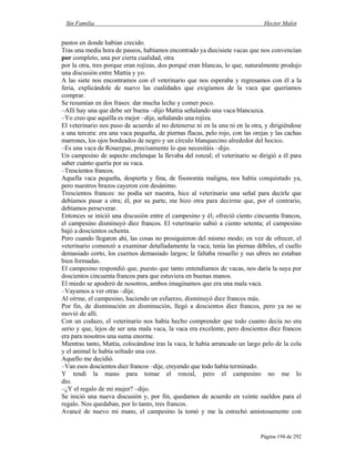 Sin Familia Hector Malot
Página 194 de 292
pastos en donde habían crecido.
Tras una media hora de paseos, habíamos encontrado ya diecisiete vacas que nos convencían
por completo, una por cierta cualidad, otra
por la otra, tres porque eran rojizas, dos porqué eran blancas, lo que, naturalmente produjo
una discusión entre Mattia y yo.
A las siete nos encontramos con el veterinario que nos esperaba y regresamos con él a la
feria, explicándole de nuevo las cualidades que exigíamos de la vaca que queríamos
comprar.
Se resumían en dos frases: dar mucha leche y comer poco.
–Allí hay una que debe ser buena –dijo Mattia señalando una vaca blancuzca.
–Yo creo que aquélla es mejor –dije, señalando una rojiza.
El veterinario nos puso de acuerdo al no detenerse ni en la una ni en la otra, y dirigiéndose
a una tercera: era una vaca pequeña, de piernas flacas, pelo rojo, con las orejas y las cachas
marrones, los ojos bordeados de negro y un círculo blanquecino alrededor del hocico.
–Es una vaca de Rouergue, precisamente lo que necesitáis –dijo.
Un campesino de aspecto enclenque la llevaba del ronzal; el veterinario se dirigió a él para
saber cuánto quería por su vaca.
–Trescientos francos.
Aquella vaca pequeña, despierta y fina, de fisonomía maligna, nos había conquistado ya,
pero nuestros brazos cayeron con desánimo.
Trescientos francos: no podía ser nuestra, hice al veterinario una señal para decirle que
debíamos pasar a otra; él, por su parte, me hizo otra para decirme que, por el contrario,
debíamos perseverar.
Entonces se inició una discusión entre el campesino y él; ofreció ciento cincuenta francos,
el campesino disminuyó diez francos. El veterinario subió a ciento setenta; el campesino
bajó a doscientos ochenta.
Pero cuando llegaron ahí, las cosas no prosiguieron del mismo modo; en vez de ofrecer, el
veterinario comenzó a examinar detalladamente la vaca; tenía las piernas débiles, el cuello
demasiado corto, los cuernos demasiado largos; le faltaba resuello y sus ubres no estaban
bien formadas.
El campesino respondió que, puesto que tanto entendíamos de vacas, nos daría la suya por
doscientos cincuenta francos para que estuviera en buenas manos.
El miedo se apoderó de nosotros, ambos imaginamos que era una mala vaca.
–Vayamos a ver otras –dije.
Al oírme, el campesino, haciendo un esfuerzo, disminuyó diez francos más.
Por fin, de disminución en disminución, llegó a doscientos diez francos, pero ya no se
movió de allí.
Con un codazo, el veterinario nos había hecho comprender que todo cuanto decía no era
serio y que, lejos de ser una mala vaca, la vaca era excelente, pero doscientos diez francos
era para nosotros una suma enorme.
Mientras tanto, Mattia, colocándose tras la vaca, le había arrancado un largo pelo de la cola
y el animal le había soltado una coz.
Aquello me decidió.
–Van esos doscientos diez francos –dije, creyendo que todo había terminado.
Y tendí la mano para tomar el ronzal, pero el campesino no me lo
dio.
–¿Y el regalo de mi mujer? –dijo.
Se inició una nueva discusión y, por fin, quedamos de acuerdo en veinte sueldos para el
regalo. Nos quedaban, por lo tanto, tres francos.
Avancé de nuevo mi mano, el campesino la tomó y me la estrechó amistosamente con
 