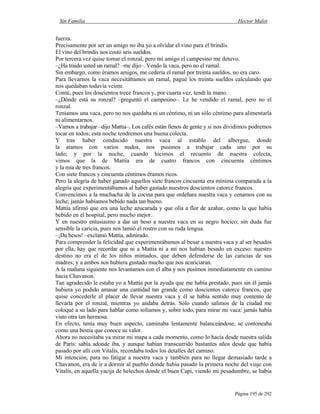 Sin Familia Hector Malot
Página 195 de 292
fuerza.
Precisamente por ser un amigo no iba yo a olvidar el vino para el brindis.
El vino del brindis nos costó seis sueldos.
Por tercera vez quise tomar el ronzal, pero mi amigo el campesino me detuvo.
–¿Ha traído usted un ramal? –me dijo–. Vendo la vaca, pero no el ramal.
Sin embargo, como éramos amigos, me cedería el ramal por treinta sueldos, no era caro.
Para llevarnos la vaca necesitábamos un ramal, pagué los treinta sueldos calculando que
nos quedaban todavía veinte.
Conté, pues los doscientos trece francos y, por cuarta vez, tendí la mano.
–¿Dónde está su ronzal? –preguntó el campesino–. Le he vendido el ramal, pero no el
ronzal.
Teníamos una vaca, pero no nos quedaba ni un céntimo, ni un sólo céntimo para alimentarla
ni alimentarnos.
–Vamos a trabajar –dijo Mattia–. Los cafés están llenos de gente y si nos dividimos podremos
tocar en todos; esta noche tendremos una buena colecta.
Y tras haber conducido nuestra vaca al establo del albergue, donde
la atamos con varios nudos, nos pusimos a trabajar cada uno por su
lado; y por la noche, cuando hicimos el recuento de nuestra colecta,
vimos que la de Mattia era de cuatro francos con cincuenta céntimos
y la mía de tres francos.
Con siete francos y cincuenta céntimos éramos ricos.
Pero la alegría de haber ganado aquellos siete francos cincuenta era mínima comparada a la
alegría que experimentábamos al haber gastado nuestros doscientos catorce francos.
Convencimos a la muchacha de la cocina para que ordeñara nuestra vaca y cenamos con su
leche; jamás habíamos bebido nada tan bueno.
Mattia afirmó que era una leche azucarada y que olía a flor de azahar, como la que había
bebido en el hospital, pero mucho mejor.
Y en nuestro entusiasmo a dar un beso a nuestra vaca en su negro hocico; sin duda fue
sensible la caricia, pues nos lamió el rostro con su ruda lengua.
–¡Da besos! –exclamó Mattia, admirado.
Para comprender la felicidad que experimentábamos al besar a nuestra vaca y al ser besados
por ella, hay que recordar que ni a Mattia ni a mí nos habían besado en exceso: nuestro
destino no era el de los niños mimados, que deben defenderse de las caricias de sus
madres; y a ambos nos hubiera gustado mucho que nos acariciaran.
A la mañana siguiente nos levantamos con el alba y nos pusimos inmediatamente en camino
hacia Chavanon.
Tan agradecido le estaba yo a Mattia por la ayuda que me había prestado, pues sin él jamás
hubiera yo podido amasar una cantidad tan grande como doscientos catorce francos, que
quise concederle el placer de llevar nuestra vaca y él se había sentido muy contento de
llevarla por el ronzal, mientras yo andaba detrás. Sólo cuando salimos de la ciudad me
coloqué a su lado para hablar como solíamos y, sobre todo, para mirar mi vaca: jamás había
visto otra tan hermosa.
En efecto, tenía muy buen aspecto, caminaba lentamente balanceándose, se contoneaba
como una bestia que conoce su valor.
Ahora no necesitaba ya mirar mi mapa a cada momento, como lo hacía desde nuestra salida
de París: sabía adonde iba, y aunque habían transcurrido bastantes años desde que había
pasado por allí con Vitalis, recordaba todos los detalles del camino.
Mi intención, para no fatigar a nuestra vaca y también para no llegar demasiado tarde a
Chavanon, era de ir a dormir al pueblo donde había pasado la primera noche del viaje con
Vitalis, en aquella yacija de helechos donde el buen Capi, viendo mi pesadumbre, se había
 